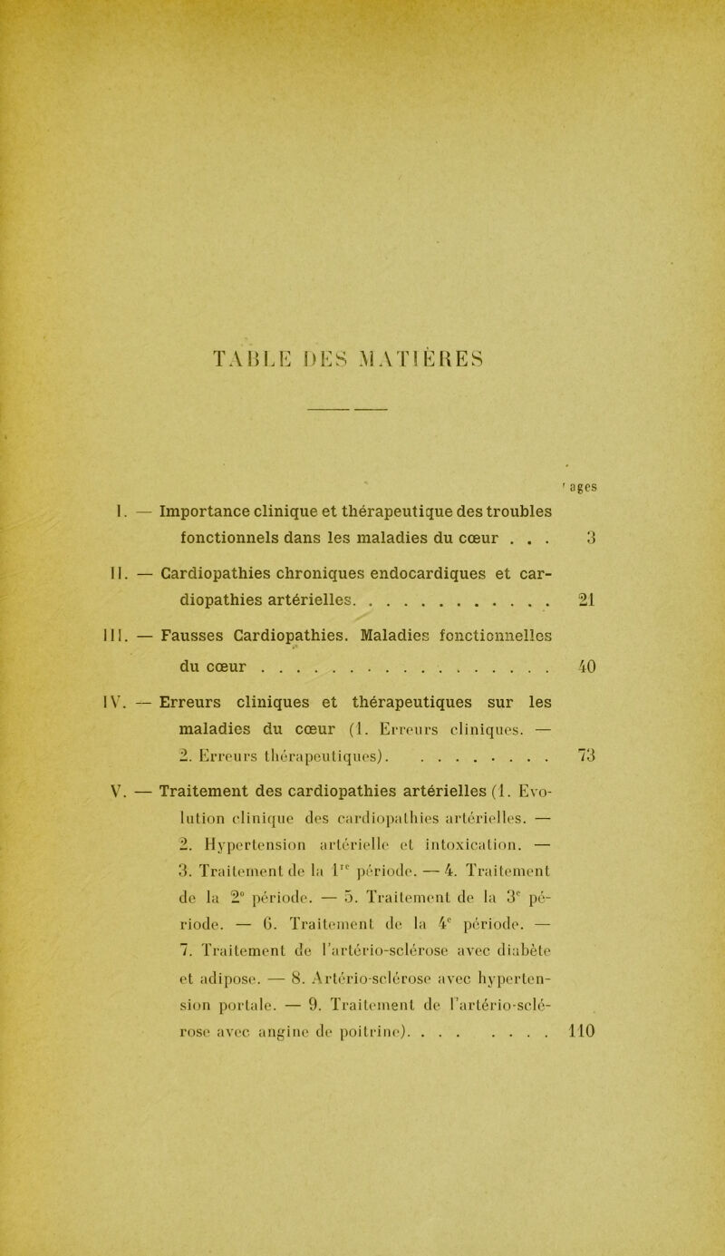 TABLE DES MATIERES ' âges I. — Importance clinique et thérapeutique des troubles fonctionnels dans les maladies du cœur ... 3 II. — Cardiopathies chroniques endocardiques et car- diopathies artérielles 21 III. — Fausses Cardiopathies. Maladies fonctionnelles du cœur 40 IV. — Erreurs cliniques et thérapeutiques sur les maladies du cœur (1. Erreurs cliniques. — 2. Erreurs thérapeutiques) 73 V7. — Traitement des cardiopathies artérielles (1. Evo- lution clinique des cardiopathies artérielles. — 2. Hypertension artérielle et intoxication. — 3. Traitement de la 1IC période. —4. Traitement de la 2° période. — 5. Traitement de la 3e pé- riode. — 6. Traitement de la 4e période. — 7. Traitement de l’artério-sclérose avec diabète et adipose. — 8. Artério sclérose avec hyperten- sion portale. — 9. Traitement de l’artério-sclé- rose avec angine de poitrine) 110