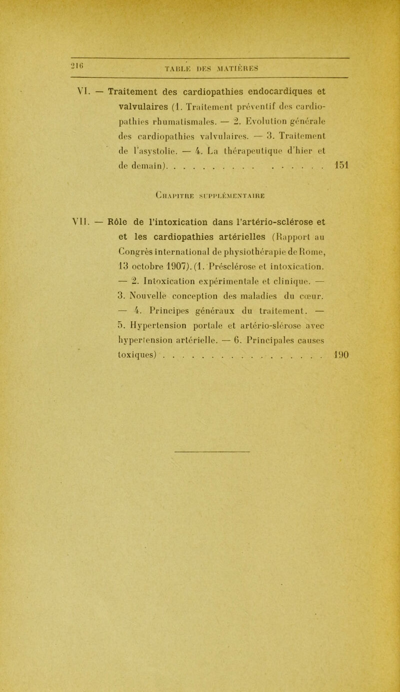 VI. — Traitement des cardiopathies endocardiques et valvulaires (1. Traitement préventif des cardio- pathies rhumatismales. — 2. Evolution générale des cardiopathies valvulaires. — 3. Traitement VII. — Rôle de l’intoxication dans l’artério-sclérose et et les cardiopathies artérielles (Rapport au Congrès international de physiothérapie de Rome, 13 octobre 1907). (1. Présclérose et intoxication. — 2. Intoxication expérimentale et clinique. — 3. Nouvelle conception des maladies du cœur. — 4. Principes généraux du traitement. — 5. Hypertension portale et artério-slérose avec hypertension artérielle. — 6. Principales causes toxiques) 190 de l’asystolie. — 4. La thérapeutique d’hier et de demain) 151 Chapitre s upplé.m ex t a ir e