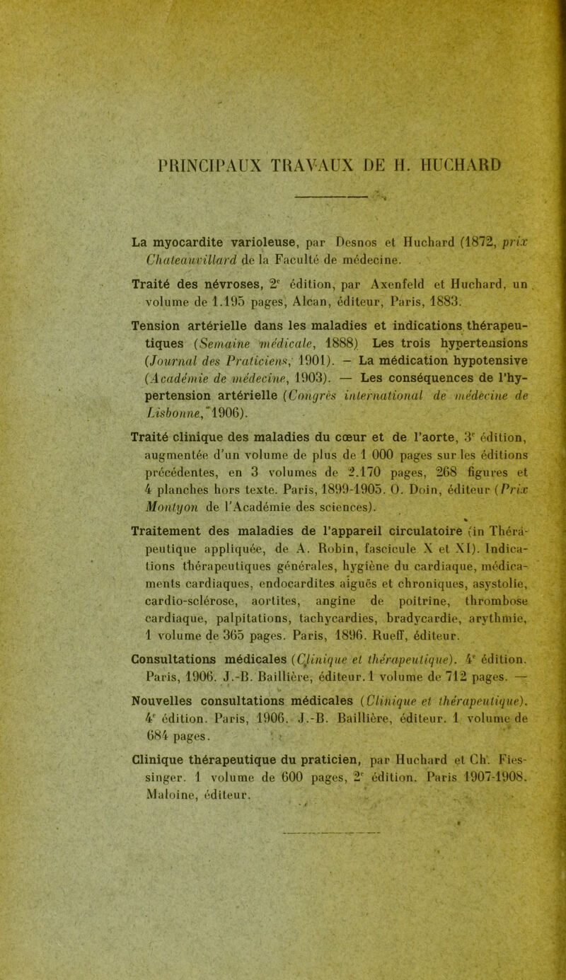 PRINCIPAUX TRAVAUX DE H. HUCHARD La myocardite varioleuse, par Desnos et Huchard (1872, prix Chateaumllard de la Faculté de médecine. Traité des névroses, 2e édition, par Axenfeld et Huchard, un volume de 1.195 pages, Alcan, éditeur, Paris, 1883. Tension artérielle dans les maladies et indications thérapeu- tiques (Semaine médicale, 1888) Les trois hypertensions (Journal des Praticien-s; 1901). - La médication hypotensive (Académie de médecine, 1903). — Les conséquences de l’hy- pertension artérielle (Congrès international de médecine de Lisbonne^’ 1906). Traité clinique des maladies du cœur et de l’aorte, 3° édition, augmentée d’un volume de plus de 1 000 pages sur les éditions précédentes, en 3 volumes de 2.170 pages, 268 figures et 4 planches hors texte. Paris, 1899-1905. O. Doin, éditeur (Prix Montyon de l’Académie des sciences). % Traitement des maladies de l’appareil circulatoire (in Théra- peutique appliquée, de A. Robin, fascicule X et XI). Indica- tions thérapeutiques générales, hygiène du cardiaque, médica- ments cardiaques, endocardites aiguës et chroniques, asystolie, cardio-sclérose, aortites, angine de poitrine, thrombose cardiaque, palpitations, tachycardies, bradycardie, arythmie, 1 volume de 365 pages. Paris, 1896. Rueff, éditeur. Consultations médicales (Qlinique et thérapeutique). 4e édition. Paris, 1906. J.-R. Baillière, éditeur. 1 volume de 712 pages. — Nouvelles consultations médicales (Clinique et thérapeutique). 4e édition. Paris, 1906. J.-B. Baillière, éditeur. 1 volume de • * 684 pages. ? Clinique thérapeutique du praticien, par Huchard et Ch. Fies- singer. 1 volume de 600 pages, 2 édition. Paris 1907-1908. Ma loi ne, éditeur.