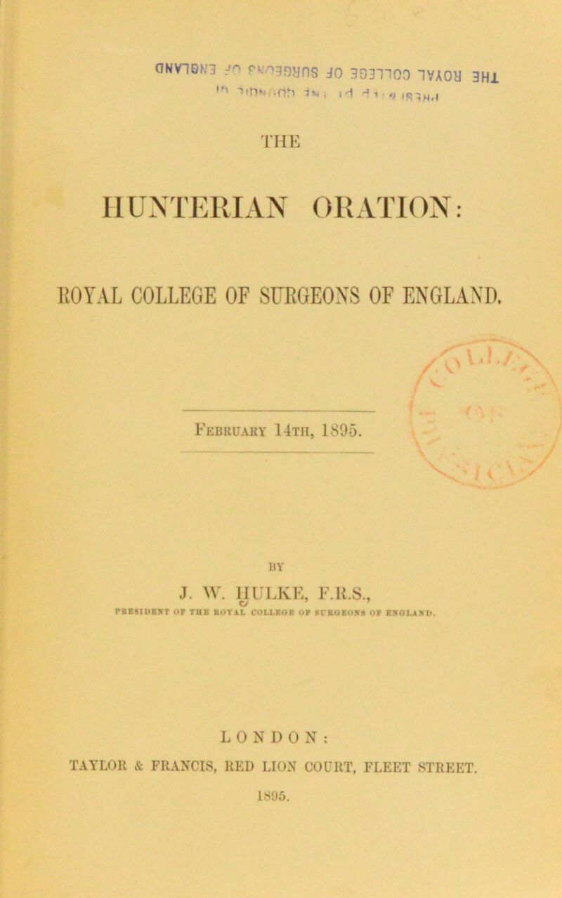 ONV10N3 jo pwoggyns jo 3031100 1VA0U 3HI ,M TlDNiiOh jr| the HUNTERIAN ORATION: ROYAL COLLEGE OF SURGEON'S OF ENGLAND. February 14th, 1895. BY J. W. IIULKE, F.K.S., C/ PRESIDENT OP TUK ROYAL COLLKOK OP SURGEONS OP ENGLAND. LONDON: TAYLOR & FRANCIS, RED LION COURT, FLEET STREET. 1895.