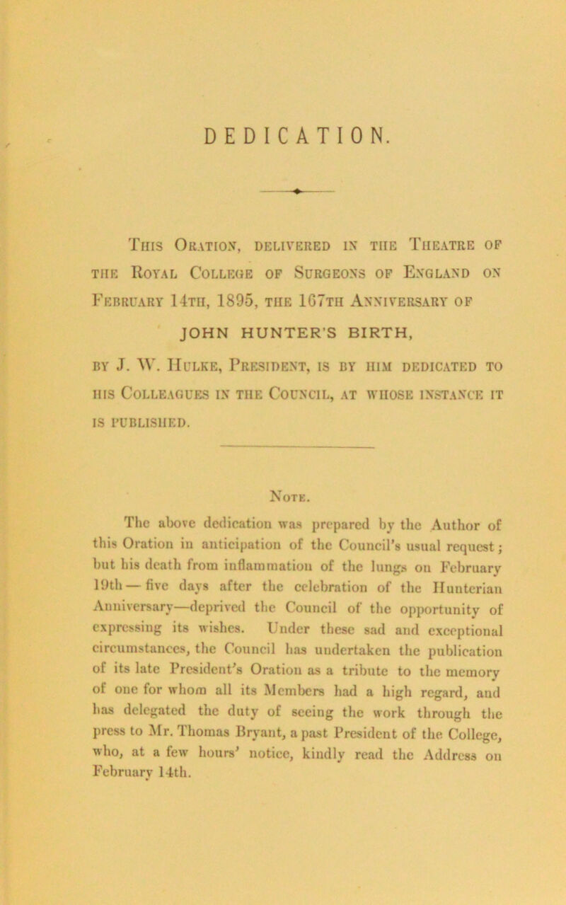 DEDICATION. Tins Oration, delivered in the Theatre of tiie Royal College of Surgeons of England on February 14th, 1895, the 167th Anniversary of JOHN HUNTER'S BIRTH, by J. AY. Hulke, President, is by him dedicated to his Colleagues in the Council, at whose instance it is published. Note. The above dedication was prepared by the Author of this Oration in anticipation of the Council’s usual request; but his death from inflammation of the lungs on February 19th —five days after the celebration of the Hunterian Anniversary—deprived the Council of the opportunity of expressing its wishes. Under these sad and exceptional circumstances, the Council has undertaken the publication of its late President’s Oration as a tribute to the memory of one for whom all its Members had a high regard, and has delegated the duty of seeing the work through the press to Mr. Thomas Bryant, a past President of the. College, who, at a few hours’ notice, kindly read the Address on February 14th.