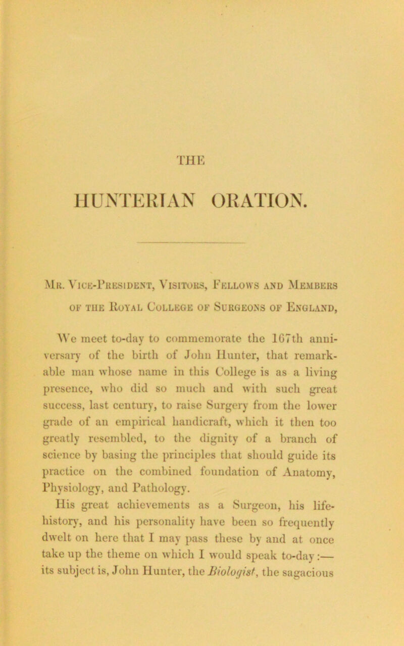 THE HUNTERIAN ORATION. Mr. Vice-President, Visitors, Fellows and Members of the IIoyal College of Surgeons of England, We meet to-day to commemorate the lGTtli anni- versary of the birth of John Ilunter, that remark- able man whose name in this College is as a living presence, who did so much and with such great success, last century, to raise Surgery from the lower grade of an empirical handicraft, which it then too greatly resembled, to the dignity of a branch of science by basing the principles that should guide its practice on the combined foundation of Anatomy, Physiology, and Pathology. His great achievements as a Surgeon, his life- history, and his personality have been so frequently dwelt on here that I may pass these by and at once take up the theme on which I would speak to-day:— its subject is, John Hunter, the Biologist, the sagacious