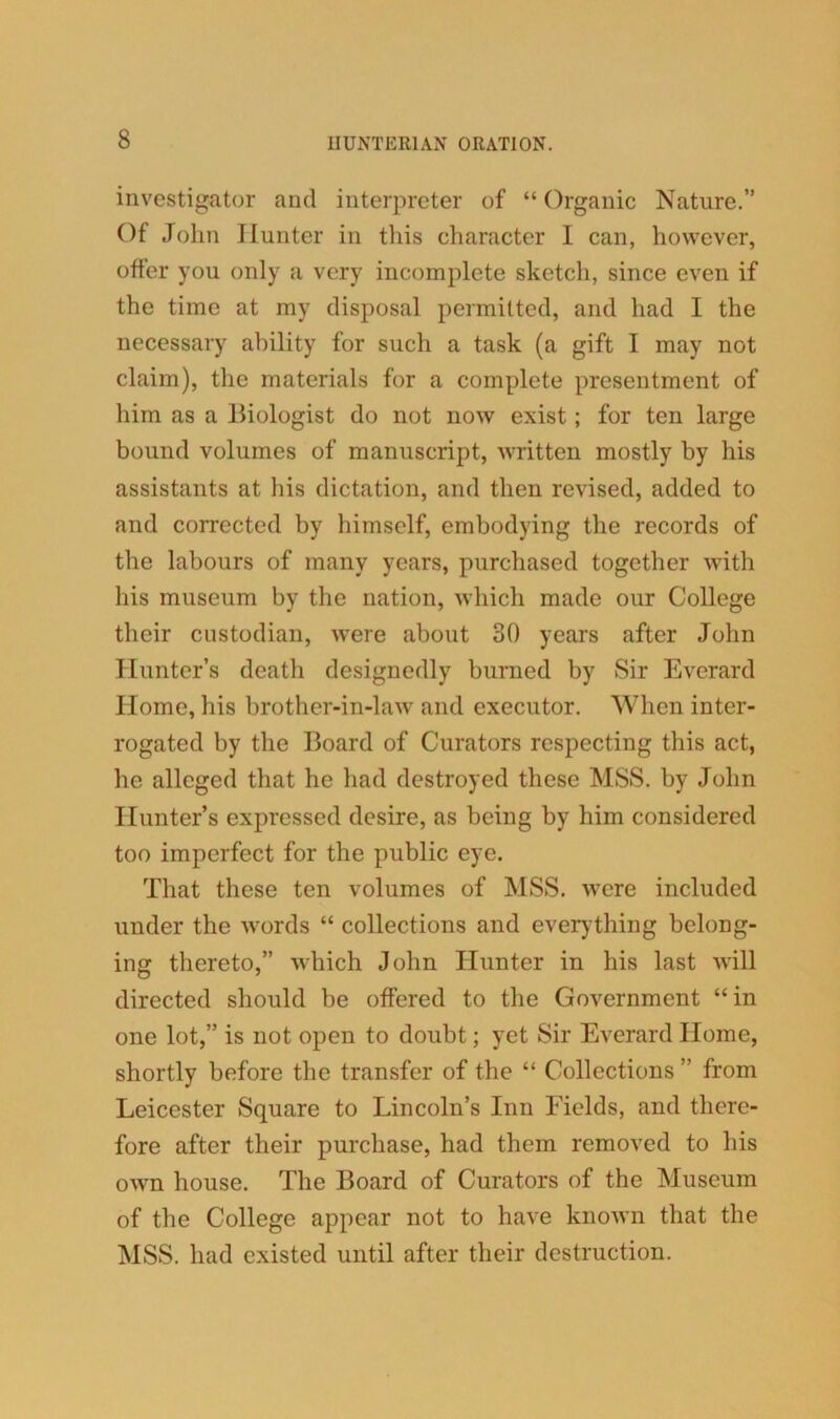 investigator and interpreter of “ Organic Nature.” Of John Hunter in this character I can, however, offer you only a very incomplete sketch, since even if the time at my disposal permitted, and had I the necessary ability for such a task (a gift I may not claim), the materials for a complete presentment of him as a Biologist do not now exist; for ten large bound volumes of manuscript, written mostly by his assistants at his dictation, and then revised, added to and corrected by himself, embodying the records of the labours of many years, purchased together with his museum by the nation, which made our College their custodian, were about 30 years after John Hunter’s death designedly burned by Sir Everard Home, his brother-in-law and executor. When inter- rogated by the Board of Curators respecting this act, he alleged that he had destroyed these MSS. by John Hunter’s expressed desire, as being by him considered too imperfect for the public eye. That these ten volumes of MSS. were included under the words “ collections and everything belong- ing thereto,” which John Hunter in his last will directed should be offered to the Government “in one lot,” is not open to doubt; yet Sir Everard Home, shortly before the transfer of the “ Collections ” from Leicester Square to Lincoln’s Inn Fields, and there- fore after their purchase, had them removed to his own house. The Board of Curators of the Museum of the College appear not to have known that the MSS. had existed until after their destruction.