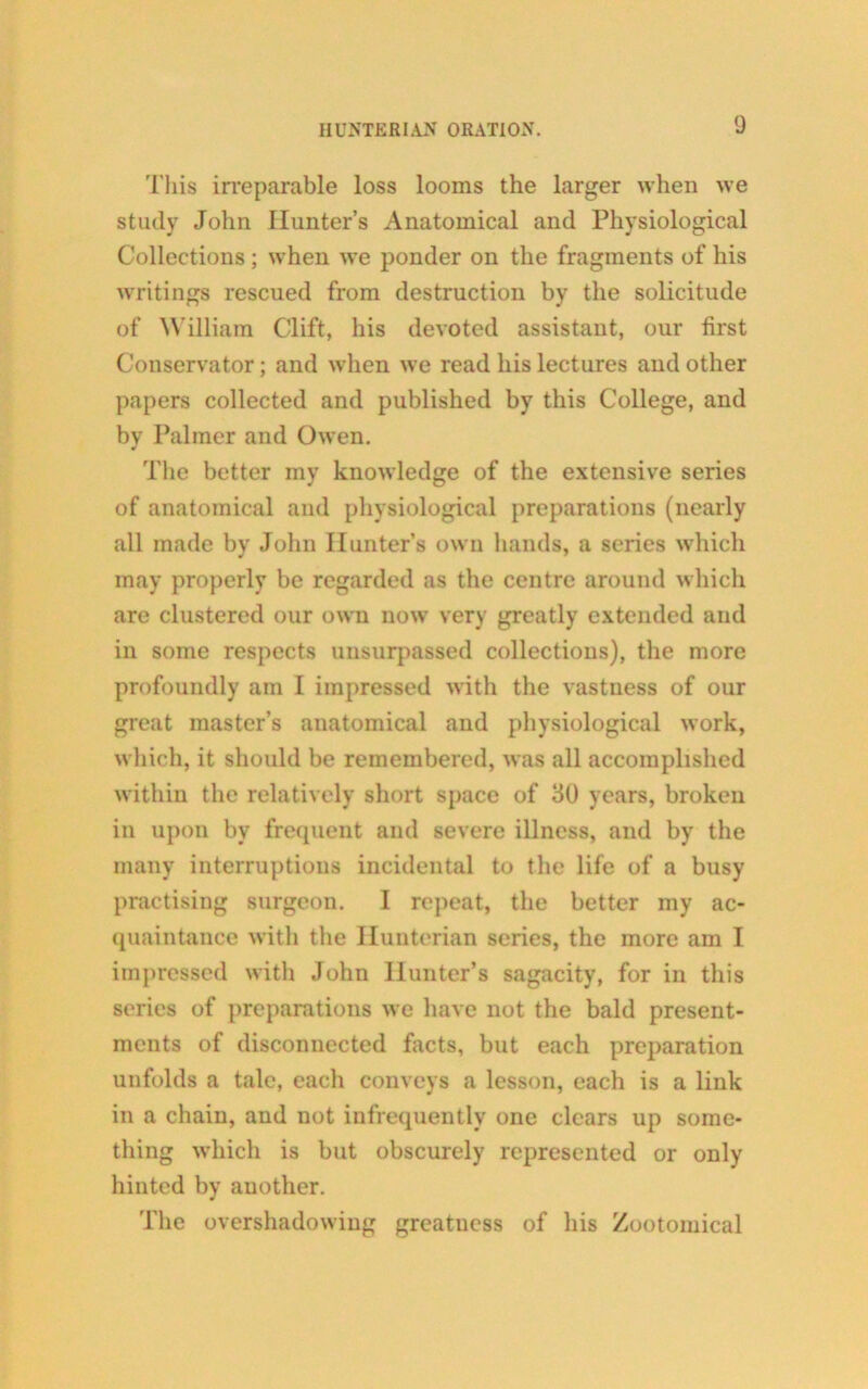 This irreparable loss looms the larger when we study John Hunter’s Anatomical and Physiological Collections ; when we ponder on the fragments of his writings rescued from destruction by the solicitude of William Clift, his devoted assistant, our first Conservator; and when we read his lectures and other papers collected and published by this College, and by Palmer and Owen. The better my knowledge of the extensive series of anatomical and physiological preparations (nearly all made by John Hunter’s own hands, a series which may properly be regarded as the centre around which are clustered our own now very greatly extended and in some respects unsurpassed collections), the more profoundly am I impressed with the vastness of our great master’s anatomical and physiological work, which, it should be remembered, was all accomplished within the relatively short space of 30 years, broken in upon by frequent and severe illness, and by the many interruptions incidental to the life of a busy practising surgeon. I repeat, the better my ac- quaintance with the Hunterian series, the more am I impressed with John Hunter’s sagacity, for in this series of preparations we have not the bald present- ments of disconnected facts, but each preparation unfolds a talc, each conveys a lesson, each is a link in a chain, and not infrequently one clears up some- thing which is but obscurely represented or only hinted by another. The overshadowing greatness of his Zootomical