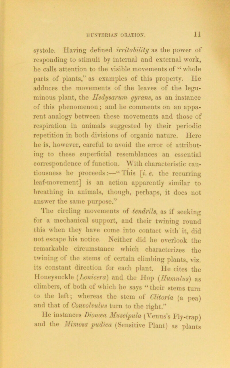 systole. Having defined irritability as the power of responding to stimuli by internal and external work, he calls attention to the visible movements of “ whole parts of plants,” as examples of this property. lie adduces the movements of the leaves of the legu- minous plant, the Hedysarum gyranSy as an instance of this phenomenon; and he comments on an appa- rent analogy between these movements and those of respiration in animals suggested by their periodic repetition in both divisions of organic nature. Here he is, however, careful to avoid the error of attribut- ing to these superficial resemblances an essential correspondence of function. With characteristic cau- tiousness he proceeds :—“ This [i. e. the recurring leaf-movement] is an action apparently similar to breathing in animals, though, perhaps, it does not answer the same purpose.’’ The circling movements of tendrils, as if seeking for a mechanical support, and their twining round this when they have come into contact with it, did not escape his notice. Neither did he overlook the remarkable circumstance which characterizes the twining of the stems of certain climbing plants, viz. its constant direction for each plant. He cites the Honeysuckle (Lonicera) and the Hop (Ilumnlus) as climbers, of both of which he says “their stems turn to the left; whereas the stem of Clitoria (a pea) and that of Convolvulus turn to the right.” He instances Dioncea Muscipula (Venus’s Fly-trap) and the Mimosa pudica (Sensitive Plant) as plants