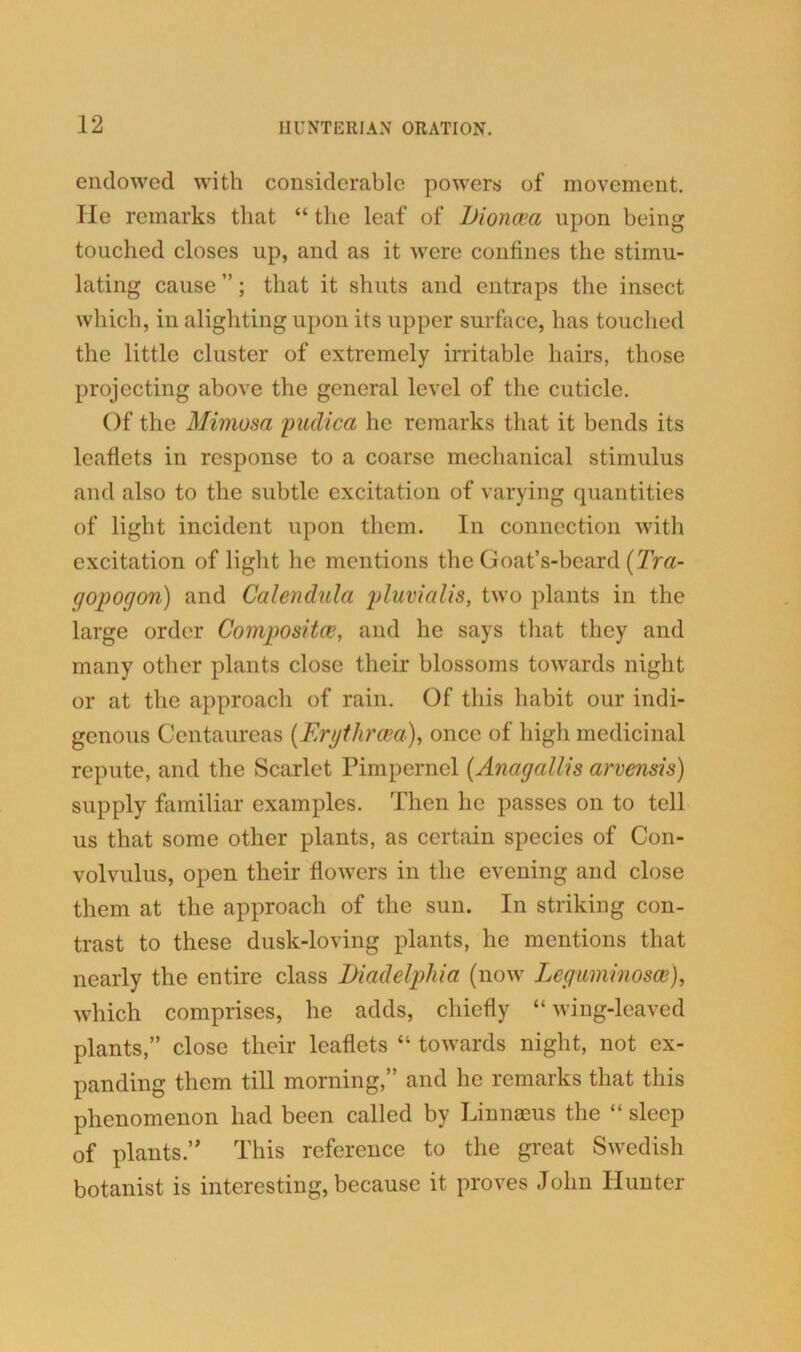 endowed with considerable powers of movement. He remarks that “ the leaf of iJioncea upon being touched closes up, and as it were confines the stimu- lating cause ”; that it shuts and entraps the insect which, in alighting upon its upper surface, has touched the little cluster of extremely irritable hairs, those projecting above the general level of the cuticle. Of the Mimosa pudica he remarks that it bends its leaflets in response to a coarse mechanical stimulus and also to the subtle excitation of varying quantities of light incident upon them. In connection with excitation of light he mentions the Goat’s-bcard (Tra- gopogon) and Calendula pluvialis, two plants in the large order Compositce, and he says that they and many other plants close their blossoms towards night or at the approach of rain. Of this habit our indi- genous Centaurcas (Erythrcea), once of high medicinal repute, and the Scarlet Pimpernel (Anagallis arvensis) supply familiar examples. Then he passes on to tell us that some other plants, as certain species of Con- volvulus, open their flowers in the evening and close them at the approach of the sun. In striking con- trast to these dusk-loving plants, he mentions that nearly the entire class Diadelphia (now Leguminosee), which comprises, he adds, chiefly “ wing-leaved plants,” close their leaflets “ towards night, not ex- panding them till morning,” and he remarks that this phenomenon had been called by Linnaeus the “ sleep of plants.” This reference to the great Swedish botanist is interesting, because it proves John Hunter