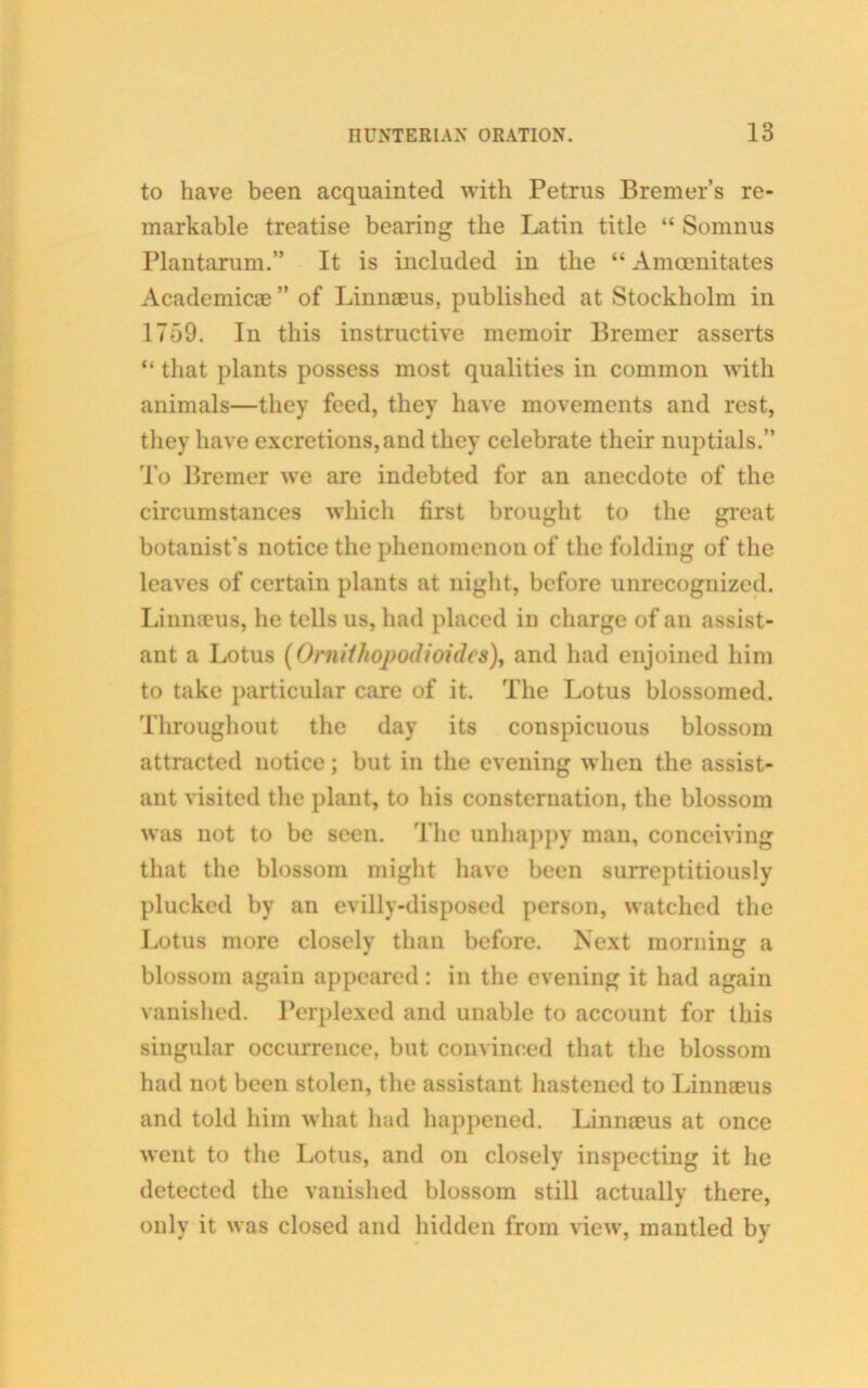 to have been acquainted with Petrus Bremer’s re- markable treatise bearing the Latin title “ Somnus Plantarum.” It is included in the “ Amcenitates Academicae ” of Linnaeus, published at Stockholm in 1759. In this instructive memoir Bremer asserts “ that plants possess most qualities in common with animals—they feed, they have movements and rest, they have excretions, and they celebrate their nuptials.” To Bremer we are indebted for an anecdote of the circumstances which first brought to the great botanist’s notice the phenomenon of the folding of the leaves of certain plants at night, before unrecognized. Linnaeus, he tells us, had placed in charge of an assist- ant a Lotus (Ornithopodioides), and had enjoined him to take particular care of it. The Lotus blossomed. Throughout the day its conspicuous blossom attracted notice; but in the evening when the assist- ant visited the plant, to his consternation, the blossom was not to be seen. The unhappy man, conceiving that the blossom might have been surreptitiously plucked by an evilly-disposed person, watched the Lotus more closelv than before. Next morning a blossom again appeared: in the evening it had again vanished. Perplexed and unable to account for this singular occurrence, but convinced that the blossom had uot been stolen, the assistant hastened to Linnaeus and told him what had happened. Linnaeus at once went to the Lotus, and on closely inspecting it he detected the vanished blossom still actually there, only it was closed and hidden from view, mantled by