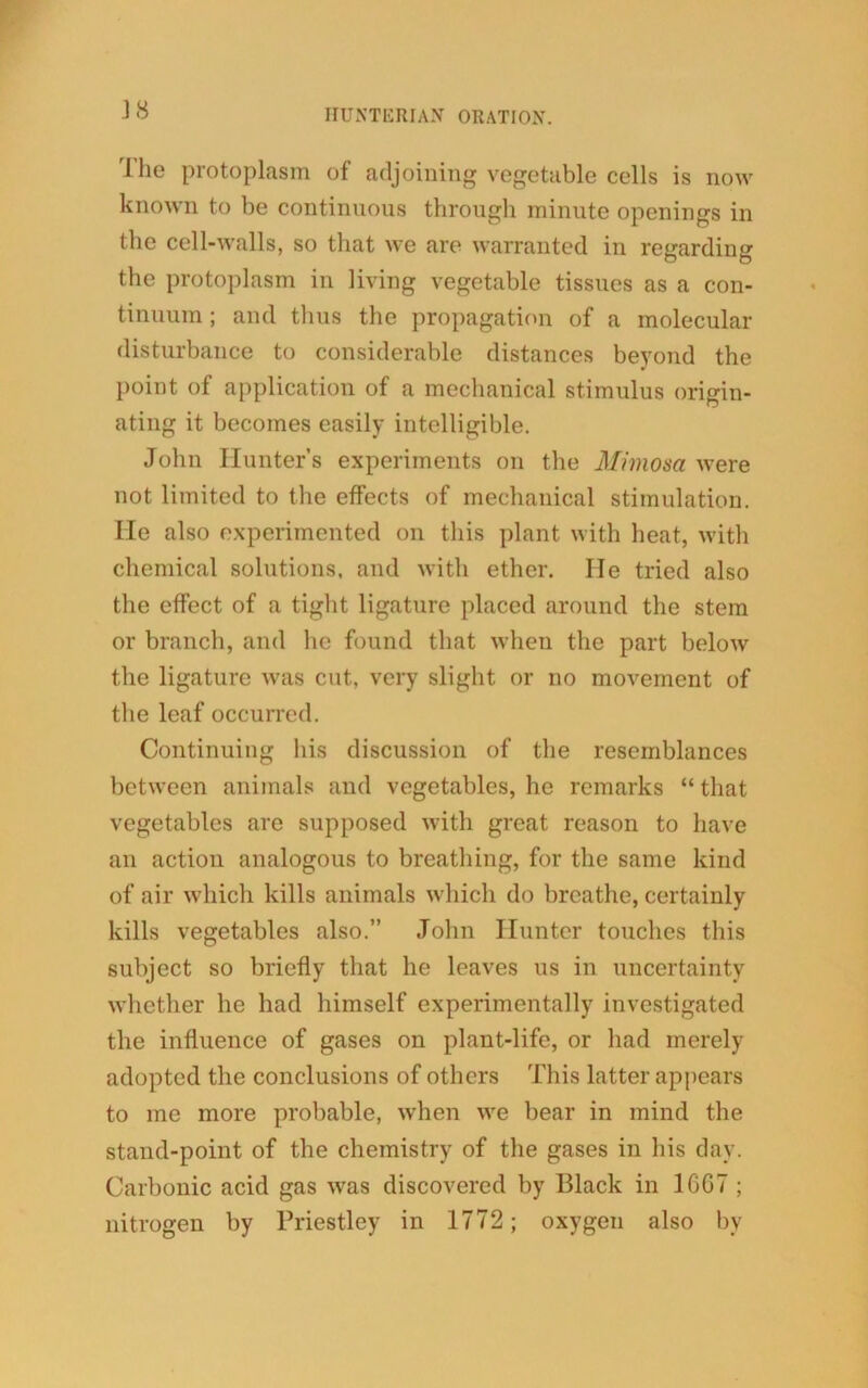 'J he protoplasm of adjoining vegetable cells is now known to be continuous through minute openings in the cell-walls, so that we are warranted in regarding the protoplasm in living vegetable tissues as a con- tinuum ; and thus the propagation of a molecular disturbance to considerable distances beyond the point of application of a mechanical stimulus origin- ating it becomes easily intelligible. John Hunters experiments on the Mimosa were not limited to the effects of mechanical stimulation. He also experimented on this plant with heat, with chemical solutions, and with ether. He tried also the effect of a tight ligature placed around the stem or branch, and he found that when the part below the ligature was cut, very slight or no movement of the leaf occurred. Continuing his discussion of the resemblances between animals and vegetables, he remarks “ that vegetables are supposed with great reason to have an action analogous to breathing, for the same kind of air which kills animals which do breathe, certainly kills vegetables also.” John Hunter touches this subject so briefly that he leaves us in uncertainty whether he had himself experimentally investigated the influence of gases on plant-life, or had merely adopted the conclusions of others This latter appears to me more probable, when we bear in mind the stand-point of the chemistry of the gases in his day. Carbonic acid gas was discovered by I31ack in 16C7 ; nitrogen by Priestley in 1772; oxygen also bv