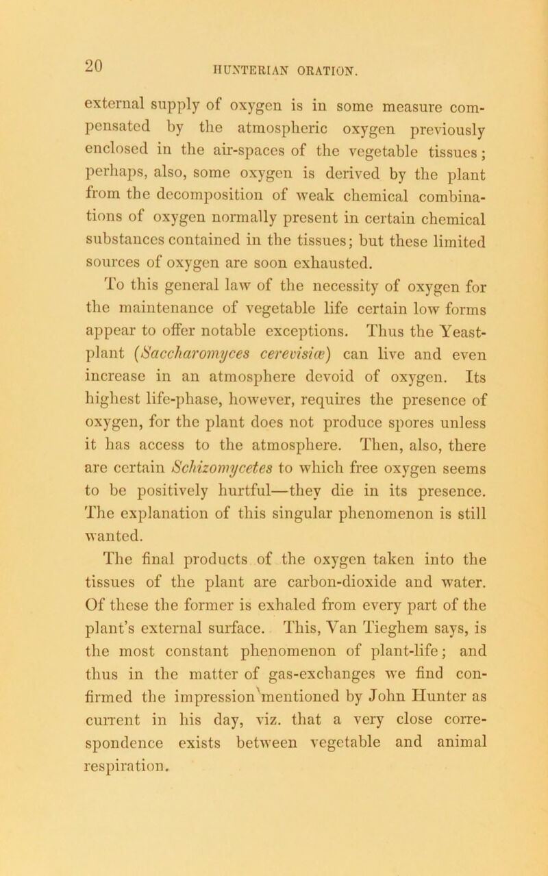 external supply of oxygen is in some measure com- pensated by the atmospheric oxygen previously enclosed in the air-spaces of the vegetable tissues; perhaps, also, some oxygen is derived by the plant from the decomposition of weak chemical combina- tions of oxygen normally present in certain chemical substances contained in the tissues; but these limited sources of oxygen are soon exhausted. To this general law of the necessity of oxygen for the maintenance of vegetable life certain low forms appear to offer notable exceptions. Thus the Yeast- plant (Saccharomyces cerevisice) can live and even increase in an atmosphere devoid of oxygen. Its highest life-phase, however, requires the presence of oxygen, for the plant does not produce spores unless it has access to the atmosphere. Then, also, there are certain Schizomycetes to which free oxygen seems to be positively hurtful—they die in its presence. The explanation of this singular phenomenon is still wanted. The final products of the oxygen taken into the tissues of the plant are carbon-dioxide and water. Of these the former is exhaled from every part of the plant’s external surface. This, Van Tieghem says, is the most constant phenomenon of plant-life; and thus in the matter of gas-exchanges we find con- firmed the impressionhnentioned by John Hunter as current in his day, viz. that a very close corre- spondence exists between vegetable and animal respiration.