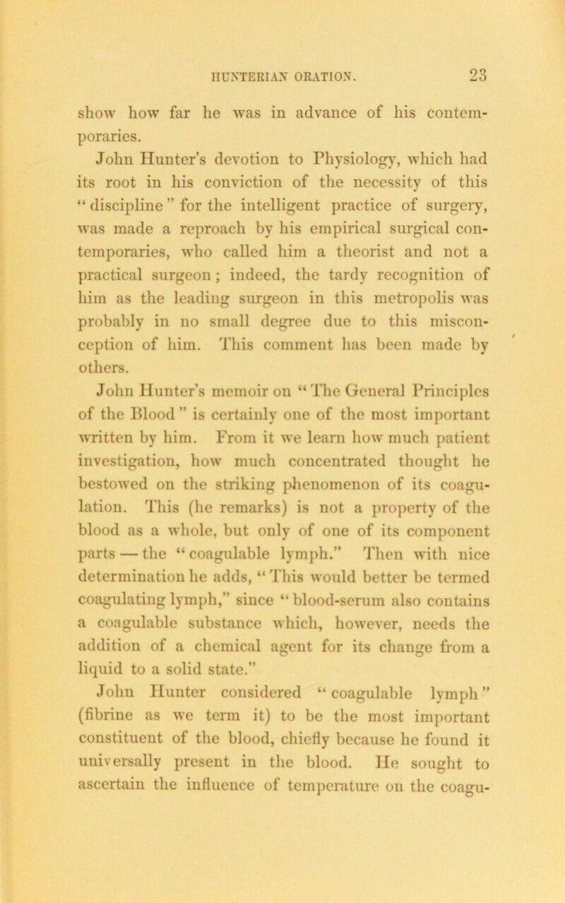 show how far he was in advance of his contem- poraries. John Hunter’s devotion to Physiology, which had its root in his conviction of the necessity of this “ discipline ” for the intelligent practice of surgery, was made a reproach by his empirical surgical con- temporaries, who called him a theorist and not a practical surgeon; indeed, the tardy recognition of him as the leading surgeon in this metropolis was probably in no small degree due to this miscon- ception of him. This comment has been made by others. John Hunter’s memoir on “The General Principles of the Blood ” is certainly one of the most important written by him. From it we learn how much patient investigation, how much concentrated thought he bestowed on the striking phenomenon of its coagu- lation. This (he remarks) is not a property of the blood as a whole, but only of one of its component parts — the “coagulable lymph.” Then with nice determination he adds, “ This would better be termed coagulating lymph,” since “ blood-serum also contains a coagulable substance which, however, needs the addition of a chemical agent for its change from a liquid to a solid state.” John Hunter considered “coagulable lymph” (fibrine as we term it) to be the most important constituent of the blood, chiefly because he found it universally present in the blood. He sought to ascertain the influence of temperature on the coagu-