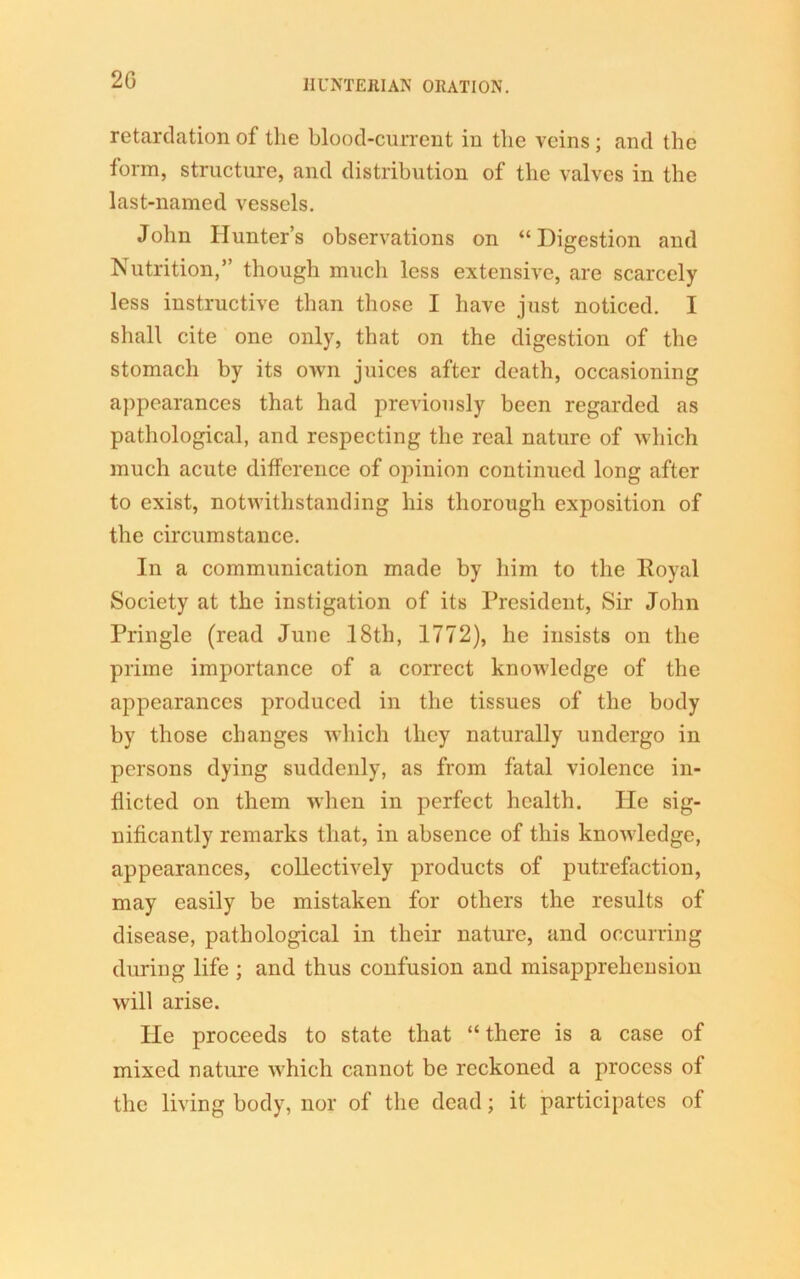 2G retardation of the blood-current iu the veins; and the form, structure, and distribution of the valves in the last-named vessels. John Hunter’s observations on “Digestion and Nutrition,” though much less extensive, are scarcely less instructive than those I have just noticed. I shall cite one only, that on the digestion of the stomach by its own juices after death, occasioning appearances that had previously been regarded as pathological, and respecting the real nature of which much acute difference of opinion continued long after to exist, notwithstanding his thorough exposition of the circumstance. In a communication made by him to the Royal Society at the instigation of its President, Sir John Pringle (read June 18th, 1772), he insists on the prime importance of a correct knowledge of the appearances produced in the tissues of the body by those changes which they naturally undergo in persons dying suddenly, as from fatal violence in- flicted on them when in perfect health. He sig- nificantly remarks that, in absence of this knowledge, appearances, collectively products of putrefaction, may easily be mistaken for others the results of disease, pathological in their nature, and occurring during life ; and thus confusion and misapprehension will arise. He proceeds to state that “there is a case of mixed nature which cannot be reckoned a process of the living body, nor of the dead; it participates of