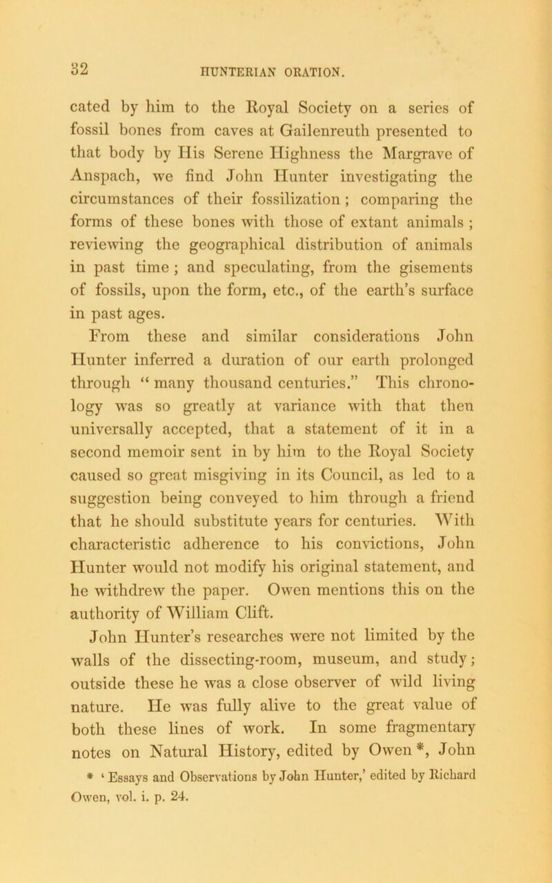 cated by him to the Royal Society on a series of fossil bones from caves at Gailenreutli presented to that body by His Serene Highness the Margrave of Anspach, we find John Hunter investigating the circumstances of their fossilization ; comparing the forms of these bones with those of extant animals ; reviewing the geographical distribution of animals in past time ; and speculating, from the gisements of fossils, upon the form, etc., of the earth’s surface in past ages. From these and similar considerations John Hunter inferred a duration of our earth prolonged through “ many thousand centuries.” This chrono- logy was so greatly at variance with that then universally accepted, that a statement of it in a second memoir sent in by him to the Royal Society caused so great misgiving in its Council, as led to a suggestion being conveyed to him through a friend that he should substitute years for centuries. With characteristic adherence to his convictions, John Hunter would not modify his original statement, and he withdrew the paper. Owen mentions this on the authority of William Clift. John Hunter’s researches were not limited by the walls of the dissecting-room, museum, and study; outside these he was a close observer of wild living nature. He was fully alive to the great value of both these lines of work. In some fragmentary notes on Natural History, edited by Owen*, John * ‘ Essays and Observations by John Hunter,’ edited by Richard Owen, vol. i. p. 24.