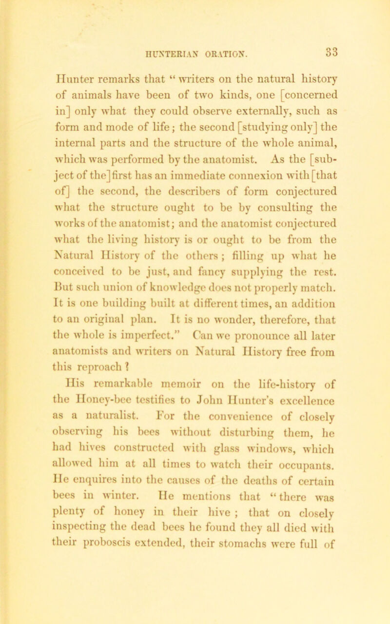 Hunter remarks that “ writers on the natural history of animals have been of two kinds, one [concerned in] only what they could observe externally, such as form and mode of life; the second [studying only] the internal parts and the structure of the whole animal, which was performed by the anatomist. As the [sub- ject of the] first has an immediate connexion with [that of] the second, the describers of form conjectured what the structure ought to be by consulting the works of the anatomist; and the anatomist conjectured what the living history is or ought to be from the Natural History of the others ; filling up what he conceived to be just, and fancy supplying the rest. But sucli union of knowledge does not properly match. It is one building built at different times, an addition to an original plan. It is no wonder, therefore, that the whole is imperfect.” Can we pronounce all later anatomists and writers on Natural History free from this reproach 1 His remarkable memoir on the life-history of the Honey-bee testifies to John Hunter’s excellence as a naturalist. For the convenience of closely observing his bees without disturbing them, he had hives constructed with glass windows, which allowed him at all times to watch their occupants. He enquires into the causes of the deaths of certain bees in winter. He mentions that “ there was plenty of honey in their hive ; that on closely inspecting the dead bees he found they all died with their proboscis extended, their stomachs were full of