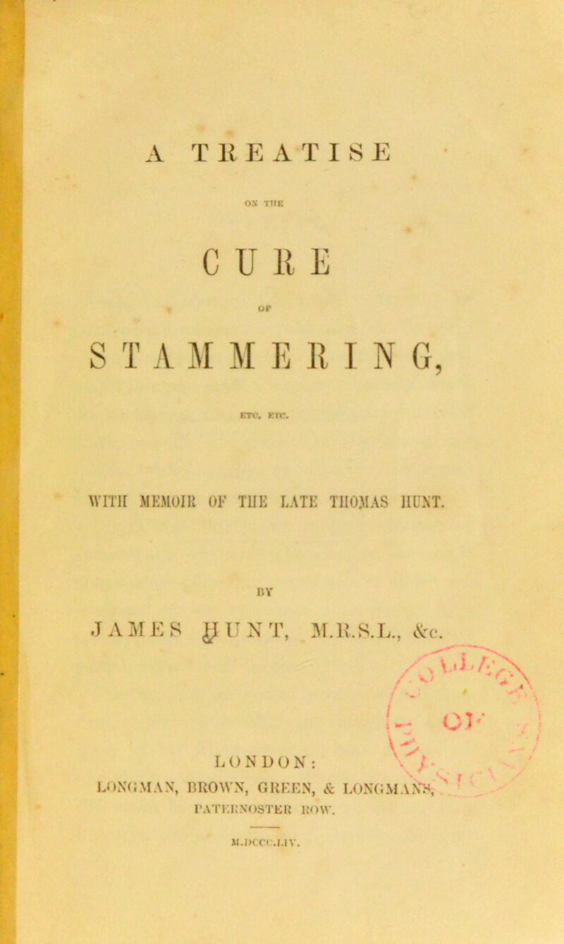 A T ]{ E A T I S E ON TlfK CURE S T A M M E R I N G, ETC. KTt\ WITH MEMOIR OF THE LATE THOMAS HINT. BY JAMES yUNT, M.ll.S.L., &c. L O N D O N : BROWN, GREEN, & 1*ATK1:NOSTER liOW. U.JK.C* .MV.