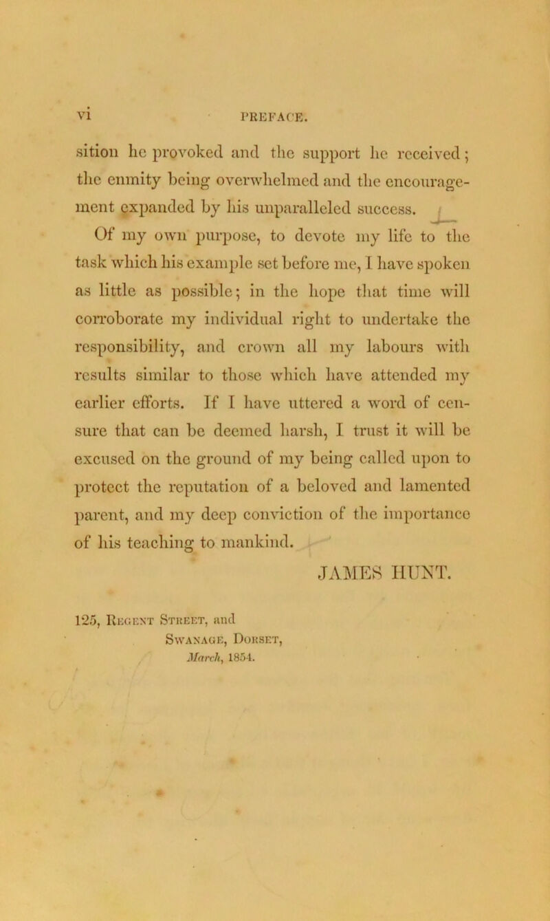 sition he provoked and the support he received; the enmity being overwhelmed and the encourage- ment expanded by his unparalleled success. Of my own purpose, to devote my life to the task which his example set before me, I have spoken as little as possible; in the hope that time will corroborate my individual right to undertake the responsibility, and crown all my labours with results similar to those which have attended my earlier efforts. If 1 have uttered a word of cen- sure that can be deemed harsh, I trust it will be excused on the ground of my being called upon to protect the reputation of a beloved and lamented parent, and my deep conviction of the importance of his teaching to mankind. JAMES HUNT. 125, Regent Street, and Swanage, Dorset, March, 1854.