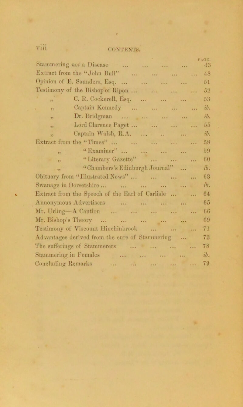 t • PAGE. Stammering not a Disease ... ... ... ... 43 Extract from the “John Bull” ... ... ... ... 48 Opinion of E. Saunders, Esq. ... ... ... ... 51 Testimony of the Bishop of Ripon ... ... ... ... 52 C. R. Cockerell, Esq. ... ... ... .03 „ Captain Kennedy ... ... ... ... ib. „ Dr. Bridgman ... ... ... ... ib. „ Lord Clarence Paget ... ... ... ... 55 ,, Captain Walsh, R.A. ... .. ... ib. Extract from the “Times” ... ... ... ... ... 58 „ “Examiner” ... ... ... ... 59 „ “Literary Gazette” ... ... ... GO ,, “Chambers’s Edinburgh Journal” ... ib. Obituary from “Illustrated News” ... ... ... ... 03 Swanage in Dorsetshire... ... ... ... ... ib. Extract from the Speech of the Earl of Carlisle ... ... 64 Annonymous Advertisers ... ... ... ... 65 Air. Urling—A Caution ... ... ... ... ... 66 Mr. Bishop’s Theory ... ... ... ... ... 09 Testimony of Viscount Hinchinbrook ... ... ... 71 Advantages derived from the cure of Stammering ... 73 The sufferings of Stammerers ... ... ... ... 78 Stammering in Females ... ... ... ... ib. Concluding Remarks ... ... ... ... ... 79