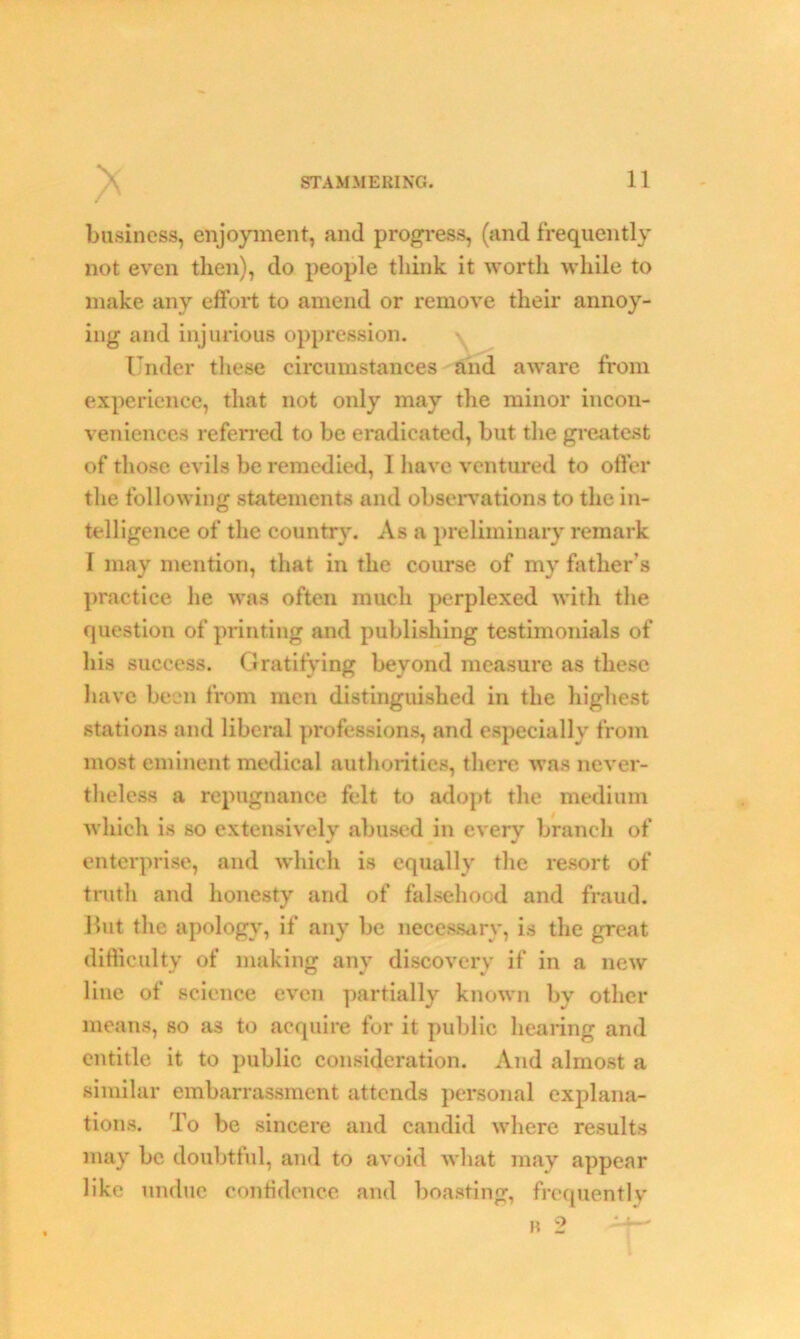 V business, enjoyment, and progress, (and frequently not even then), do people think it worth while to make any effort to amend or remove their annoy- ing and injurious oppression. Under these circumstances and aware from experience, that not only may the minor incon- veniences referred to be eradicated, but the greatest of those evils be remedied, I have ventured to offer the following statements and observations to the in- telligence of the country. As a preliminary remark I may mention, that in the course of my father’s practice he was often much perplexed with the question of printing and publishing testimonials of his success. Gratifying beyond measure as these have been from men distinguished in the highest stations and liberal professions, and especially from most eminent medical authorities, there was never- theless a repugnance felt to adopt the medium which is so extensively abused in every branch of enterprise, and which is equally the resort of truth and honesty and of falsehood and fraud. But the apology, if any be necessary, is the great difficulty of making any discovery if in a new line of science even partially known by other means, so as to acquire for it public hearing and entitle it to public consideration. And almost a similar embarrassment attends personal explana- tions. To be sincere and candid where results may be doubtful, and to avoid what may appear like undue confidence and boasting, frequently