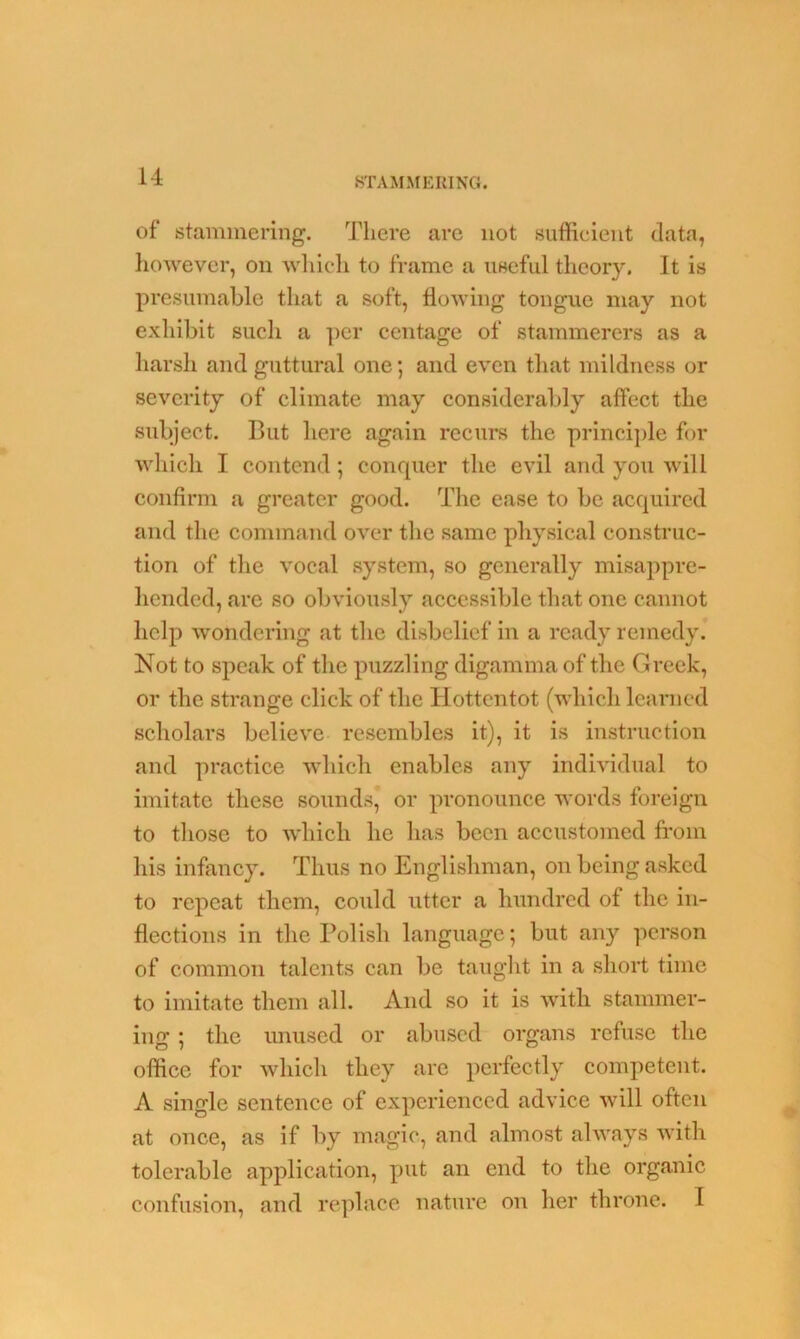 of stammering. There are not sufficient data, however, on which to frame a useful theory. It is presumable that a soft, flowing tongue may not exhibit such a per centage of stammerers as a harsh and guttural one; and even that mildness or severity of climate may considerably affect the subject. But here again recurs the principle for which I contend; conquer the evil and you will confirm a greater good. The ease to be acquired and the command over the same physical construc- tion of the vocal system, so generally misappre- hended, are so obviously accessible that one cannot help wondering at the disbelief in a ready remedy. Not to speak of the puzzling digamma of the Greek, or the strange click of the Hottentot (which learned scholars believe resembles it), it is instruction and practice which enables any individual to imitate these sounds* or pronounce words foreign to those to which lie has been accustomed from his infancy. Thus no Englishman, on being asked to repeat them, could utter a hundred of the in- flections in the Polish language; but any person of common talents can be taught in a short time to imitate them all. And so it is with stammer- ing ; the unused or abused organs refuse the office for which they are perfectly competent. A single sentence of experienced advice will often at once, as if by magic, and almost always with tolerable application, put an end to the organic confusion, and replace nature on her throne. I