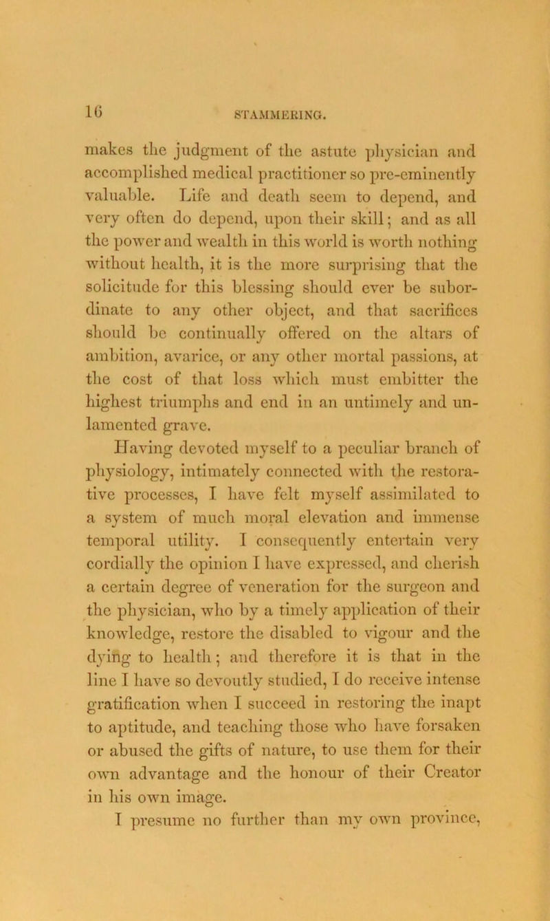 makes the judgment of the astute physician and accomplished medical practitioner so pre-eminently valuable. Life and death seem to depend, and very often do depend, upon their skill; and as all the power and ’wealth, in this world is worth nothing without health, it is the more surprising that the solicitude for this blessing should ever be subor- dinate to any other object, and that sacrifices should be continually offered on the altars of ambition, avarice, or any other mortal passions, at the cost of that loss which must embitter the highest triumphs and end in an untimely and un- lamented grave. Having devoted myself to a peculiar branch of physiology, intimately connected with the restora- tive processes, I have felt myself assimilated to a system of much moral elevation and immense temporal utility. I consequently entertain very cordially the opinion I have expressed, and cherish a certain degree of veneration for the surgeon and the physician, who by a timely application of their knowledge, restore the disabled to vigour and the dying to health; and therefore it is that in the line I have so devoutly studied, I do receive intense gratification when I succeed in restoring the inapt to aptitude, and teaching those who have forsaken or abused the gifts of nature, to use them for their own advantage and the honour of their Creator in his own image. T presume no further than mv own province,