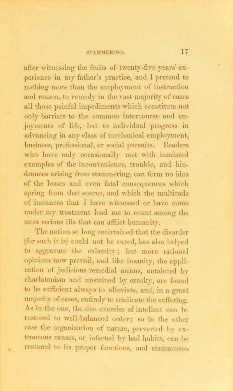 after witnessing the fruits of twenty-five years’ ex- perience in my father’s practice, and I pretend to nothing more than the employment of instruction and reason, to remedy in the vast majority of cases all those painful impediments 'which constitute not only barriers to the common intercourse and en- joyments of life, but to individual progress in advancing in any class of mechanical employment, business, professional, or social pursuits. Readers who have only occasionally met with insulated examples of the inconvenience, trouble, and hin- drances arising from stammering, can form no idea of the losses and even fatal consequences which spring from that source, and which the multitude of instances that I have witnessed or have come under my treatment lead me to count among the most serious ills that can afflict humanity. The notion so long entertained that the disorder (tor such it is) could not be cured, has also helped to aggravate the calamity; but more rational opinions now prevail, and like insanity, the appli- cation of judicious remedial means, untainted bv charlatanism and unstained by cruelty, are found to be sufficient always to alleviate, and, in a great majority of cases, entirely to eradicate the suffering. As in the one, the due exercise of intellect can be restored to well-balanced order; so in the other case the organization of nature, perverted by ex- traneous causes, or infected by bad habits, can be restored to its proper functions, and stammerers