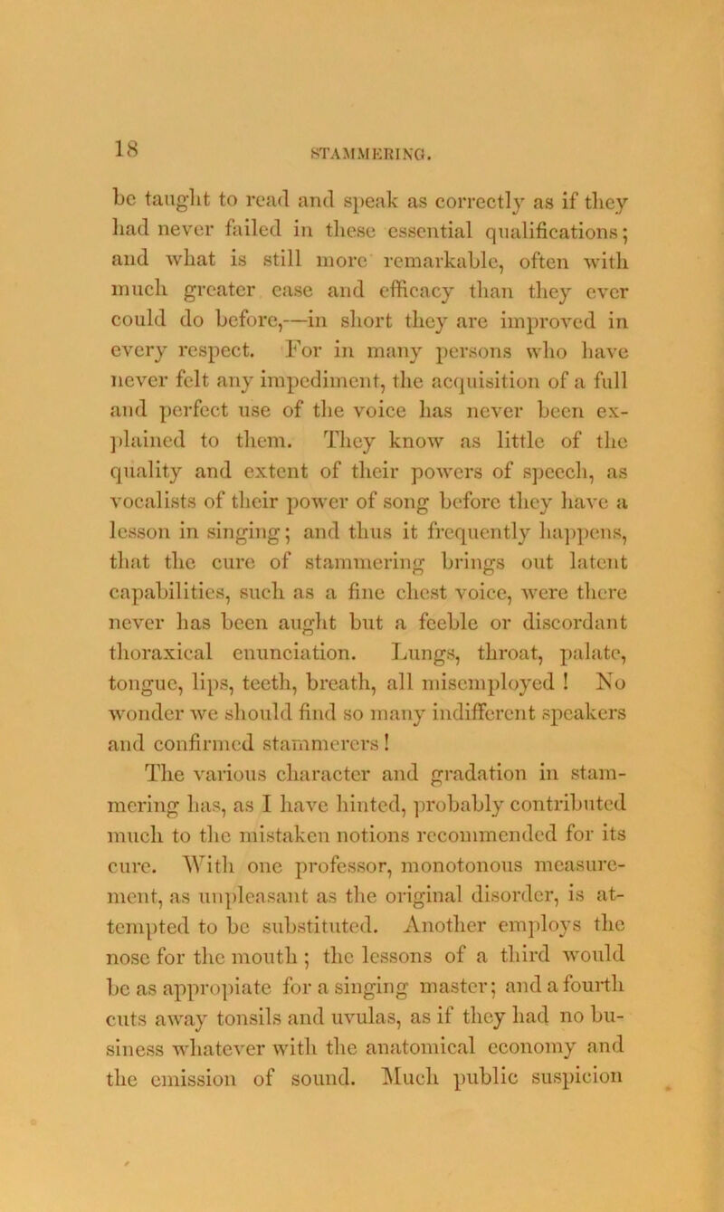 be taught to read and speak as correctly as if they had never failed in these essential qualifications 5 and what is still more remarkable, often with much greater ease and efficacy than they ever could do before,—in short they are improved in every respect. For in many persons who have never felt any impediment, the acquisition of a full and perfect use of the voice has never been ex- plained to them. They know as little of the quality and extent of their powers of speech, as vocalists of their power of song before they haA*e a lesson in singing; and thus it frequently happens, that the cure of stammering brings out latent capabilities, such as a fine chest voice, were there never has been aught but a feeble or discordant thoraxical enunciation. Lungs, throat, palate, tongue, lips, teeth, breath, all misemployed ! No wonder we should find so many indifferent speakers and confirmed stammerers! The various character and gradation in stam- mering has, as I have hinted, probably contributed much to the mistaken notions recommended for its cure. With one professor, monotonous measure- ment, as unpleasant as the original disorder, is at- tempted to be substituted. Another employs the nose for the mouth ; the lessons of a third would be as appropiate for a singing master; and a fourth cuts away tonsils and uvulas, as if they had no bu- siness whatever with the anatomical economy and the emission of sound. Much public suspicion