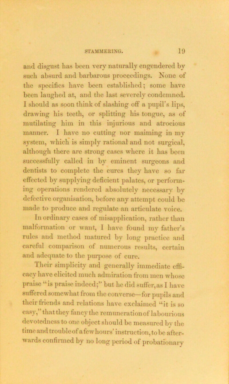 and disgust lias been very naturally engendered by such absurd and barbarous proceedings. None of the specifics have been established; some have been laughed at, and the last severely condemned. I should as soon think of slashing oft’ a pupil’s lips, drawing his teeth, or splitting his tongue, as of mutilating him in this injurious and atrocious manner. I have no cutting nor maiming in my system, which is simply rational and not surgical, although there are strong cases where it has been successfully called in by eminent surgeons and dentists to complete the cures they have so far effected by supplying deficient palates, or perform- ing operations rendered absolutely necessary by defective organisation, before any attempt could be made to produce and regulate an articulate voice. In ordinary cases of misapplication, rather than malformation or want, 1 have found my father's rules and method matured by long practice and careful comparison of numerous results, certain and adequate to the purpose of cure. Their simplicity and generally immediate effi- cacy have elicited much admiration from men whose praise “is praise indeed;” but he did suffer,as I have suffered somewhat from the converse—for pupils and their friends and relations have exclaimed “it is so easy, that they fancy the remuneration of labourious devotedness to one object should be measured by the time and troubled a fewhours’ instruction,to be after- wards confirmed by no long period of probationary