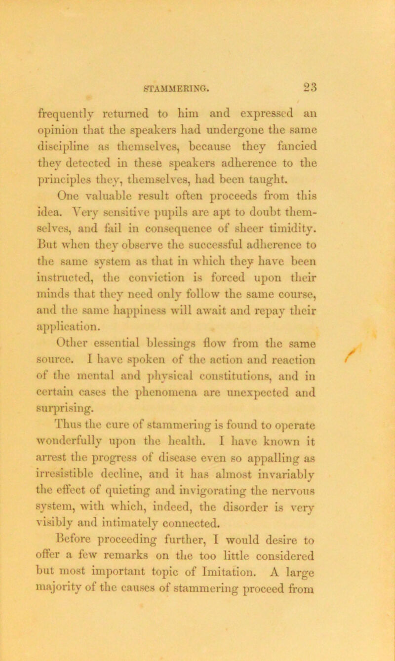 frequently returned to him and expressed an opinion that the speakers had undergone the same discipline as themselves, because they fancied they detected in these speakers adherence to the principles they, themselves, had been taught. One valuable result often proceeds from this idea. Very sensitive pupils are apt to doubt them- selves, and fail in consequence of sheer timidity. But when they observe the successful adherence to the same system as that in which they have been instructed, the conviction is forced upon their minds that they need only follow the same course, and the same happiness will await and repay their application. Other essential blessings flow from the same source. 1 have spoken of the action and reaction of the mental and physical constitutions, and in certain cases the phenomena are unexpected and surprising. Thus the cure of stammering is found to operate wonderfully upon the health. 1 have known it arrest the progress of disease even so appalling as irresistible decline, and it has almost invariably the effect of quieting and invigorating the nervous system, with which, indeed, the disorder is very visibly and intimately connected. Before proceeding further, I would desire to offer a few remarks on the too little considered but most important topic of Imitation. A large majority of the causes of stammering proceed from