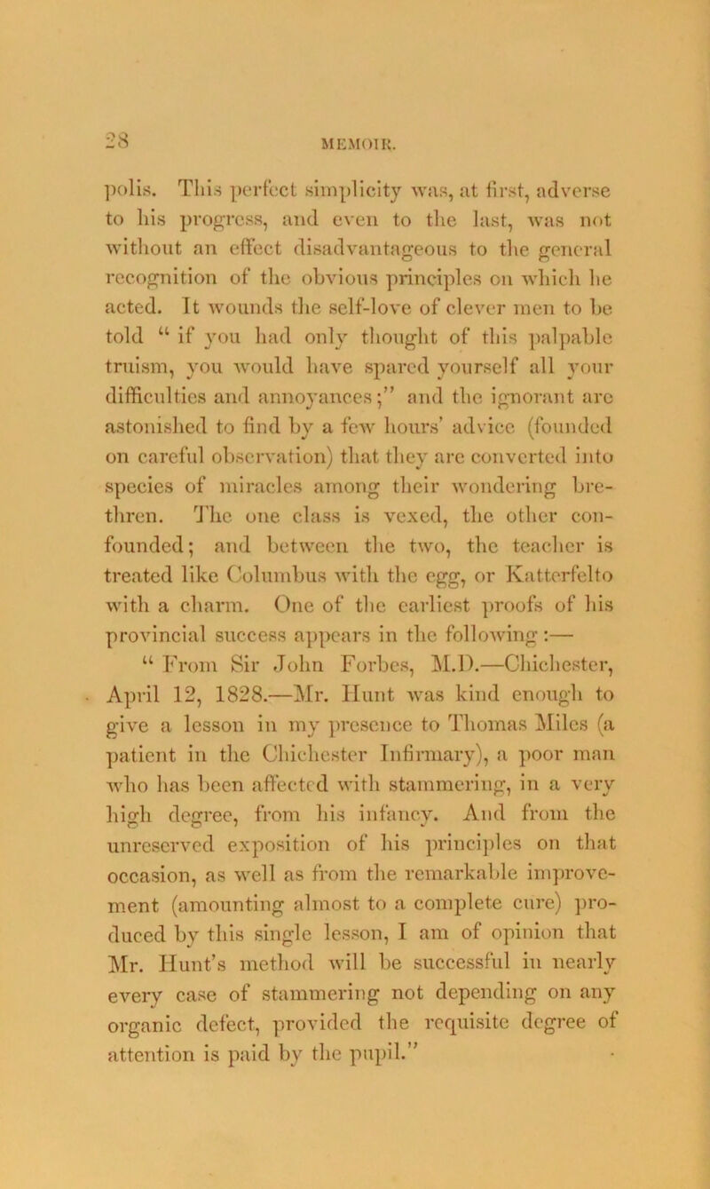 polis. Tills perfect simplicity was, at first, adverse to liis progress, and even to the last, was not without an effect disadvantageous to the general recognition of the obvious principles on which he acted. It wounds the self-love of clever men to be told “ if you had only thought of this palpable truism, you would have spared yourself all your difficulties and annoyances;” and the ignorant arc astonished to find by a few hours’ advice (founded on careful observation) that they are converted into species of miracles among their wondering bre- thren. The one class is vexed, the other con- founded; and between the two, the teacher is treated like Columbus with the egg, or Katterfelto with a charm. One of the earliest proofs of his provincial success appears in the following:— “ From Sir John Forbes, M.D.—Chichester, April 12, 1828.—Mr. Hunt was kind enough to give a lesson in my presence to Thomas Miles (a patient in the Chichester Infirmary), a poor man who has been affected with stammering, in a very high degree, from his infancy. And from the unreserved exposition of his principles on that occasion, as well as from the remarkable improve- ment (amounting almost to a complete cure) pro- duced by this single lesson, I am of opinion that Mr. Hunt’s method will be successful in nearly every case of stammering not depending on any organic defect, provided the requisite degree of attention is paid by the pupil.”