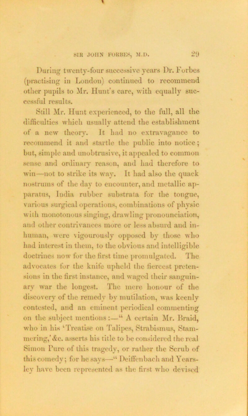 H JOHN FORBES, M.I). During twenty-four successive years Dr. Forbes (practising in London) continued to recommend other pupils to Mr. Hunt’s care, with equally suc- cessful results. Still Mr. Hunt experienced, to the full, all the difficulties which usually attend the establishment of a new theory. It had no extravagance to recommend it and startle the public into notice; but, simple and unobtrusive, it appealed to common sense and ordinary reason, and had therefore to win—not to strike its way. It had also the quack nostrums of the day to encounter, and metallic ap- paratus, Iudia rubber substrata for the tongue, various surgical operations, combinations of physic with monotonous singing, drawling pronounciation, and other contrivances more or less absurd and in- human, were vigourously opposed by those who had interest in them, to the obvious and intelligible doctrines now for the first time promulgated. The advocates for the knife upheld tlie fiercest preten- sions in the first instance, and waged their sanguin- ary war the longest. The mere honour of the discovery of the remedy by mutilation, was keenly contested, and an eminent periodical commenting on the subject mentions:—w A certain Mr. Braid, who in his 1 Treatise on Talipes, Strabismus, Stam- mering,’Ac. asserts his title to be considered the real Simon Pure of this tragedy, or rather the Scrub of this comedy; for lie says—u Deiffenbach and Years- ley have been represented as the first who devised