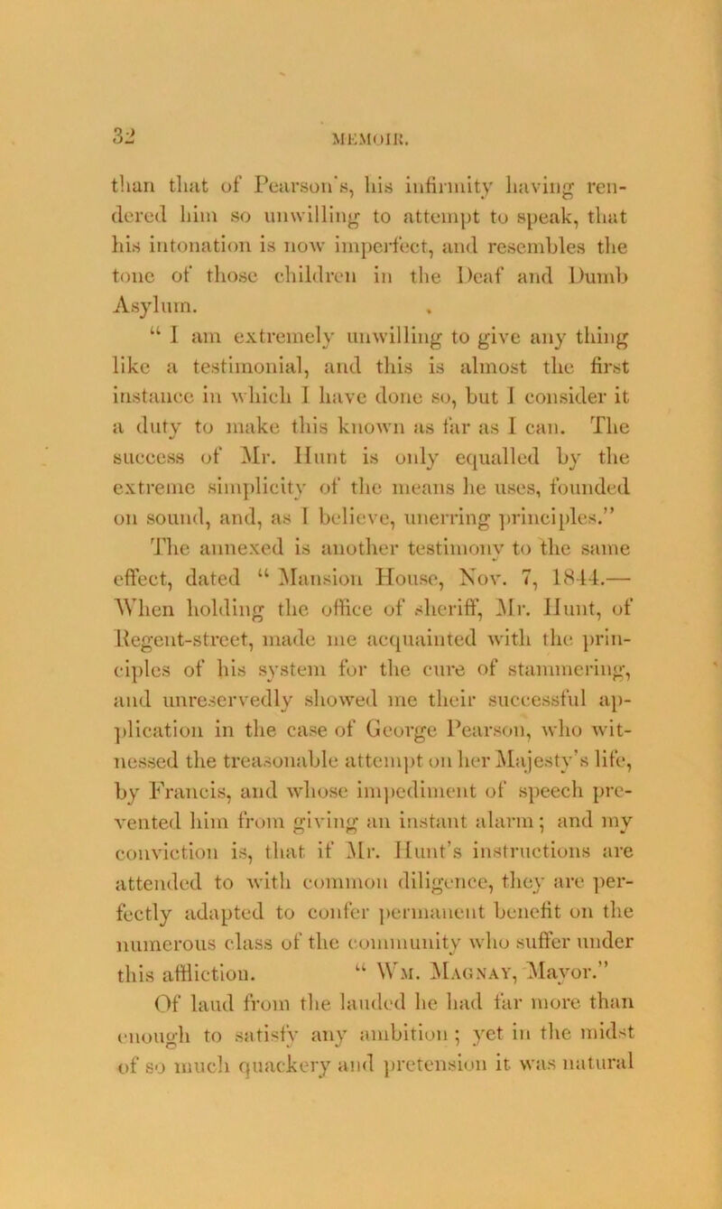 than that of Pearson’s, his infirmity having ren- dered him so unwilling to attempt to speak, that his intonation is now imperfect, and resembles the tone of those children in the Deaf and Dumb Asylum. u 1 am extremely unwilling to give any thing like a testimonial, and this is almost the first instance in which I have done so, but J consider it a duty to make this known as far as I can. The success of Mr. Hunt is only equalled by the extreme simplicity of the means he uses, founded on sound, and, as I believe, unerring principles.” The annexed is another testimonv to the same J effect, dated u Mansion House, Nov. 7, 1844.— When holding the office of sheriff, Mr. Hunt, of Regent-street, made me acquainted with the prin- ciples of his system for the cure of stammering, and unreservedly showed me their successful ap- plication in the case of George Pearson, who wit- nessed the treasonable attempt on her Majesty’s life, by Francis, and whose impediment of speech pre- vented him from giving an instant alarm; and my conviction is, that if Mr. Hunt’s instructions are attended to with common diligence, they are per- fectly adapted to confer permanent benefit on the numerous class of the community who suffer under this affliction. u Wm. Mag nay, Mayor.” Of laud from the lauded he had far more than enough to satisfy any ambition ; yet in the midst of so much quackery and pretension it was natural