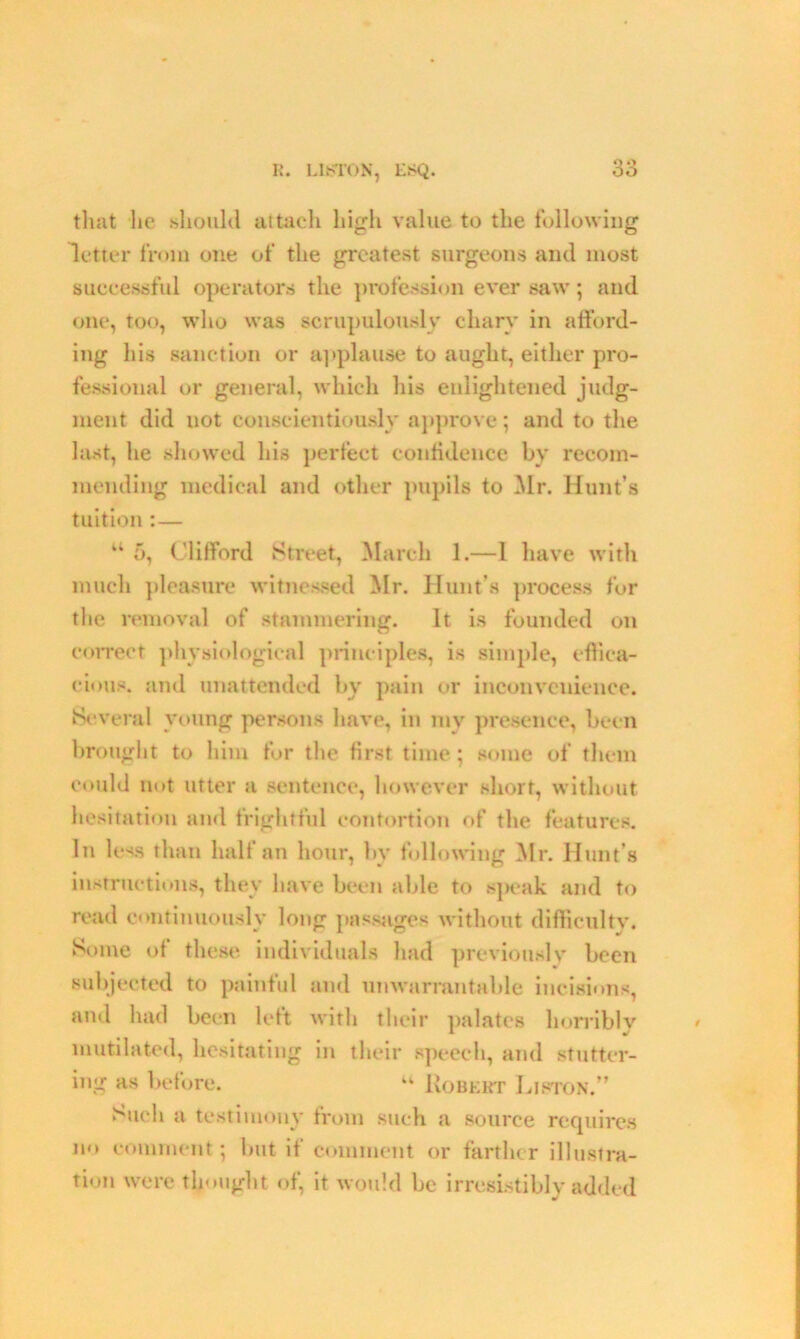 R. LISTON, LSQ. tliat he should attach high value to the following letter from one of the greatest surgeons and most successful operators the profession ever saw; and one, too, who was scrupulously chary in afford- ing his sanction or applause to aught, either pro- fessional or general, which his enlightened judg- ment did uot conscientiously approve; and to the last, he showed his perfect confidence by recom- mending medical and other pupils to Mr. Hunt’s tuition :— u 5, Clifford Street, March 1.—1 have with much pleasure witnessed Mr. Hunt’s process for the removal of stammering. It is founded on correct physiological principles, is simple, effica- cious. and unattended by pain or inconvenience. Several young persons have, in mv presence, been brought to him for the first time; some of them could not utter a sentence, however short, without hesitation and frightful contortion of the features. In less than half an hour, bv following Mr. Hunt’s instructions, they have been able to sj>eak and to read continuously long passages without difficultv. Some of these individuals had previously been subjected to painful and unwarrantable incisions, and had been left with their palates horribly mutilated, hesitating in their speech, and stutter- ing as before. u Robert Liston.” Such a testimony from such a source requires no comment; but if comment or farther illustra- tion were thought of, it would be irresistibly added