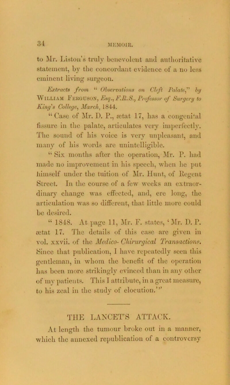 to Mr. Liston’s truly benevolent and authoritative statement, by the concordant evidence of a no less eminent living surgeon. Extracts from 11 Observations on Cleft Palate,” by WlLLLAM Ferguson, Esq., F.R.S., Professor of Surgery to King's College, March, 1844. “Case of Mr. D. P., setat 17, lias a congenital fissure in the palate, articulates very imperfectly. The sound of his voice is very unpleasant, and many of his words are unintelligible. “ Six months after the operation, Mr. T. had made no improvement in his speech, when he put lihnself under the tuition of Mr. Hunt, of Ilegent Street. In the course of a few weeks an extraor- dinary change was effected, and, ere long, the articulation was so different, that little more could be desired. “ 1848. At page 11, Mr. F. states, ‘Mr. D. P. mtat 17. The details of this case are given in vol. xxvii. of the Medico- Chirurgical Transactions. Since that publication, I have repeatedly seen this gentleman, in whom the benefit of the operation has been more strikingly evinced than in any other of my patients. This I attribute, in a great measure, to his zeal in the study of elocution. THE LANCET’S ATTACK. At length the tumour broke out in a manner, which the annexed republication of a controversy