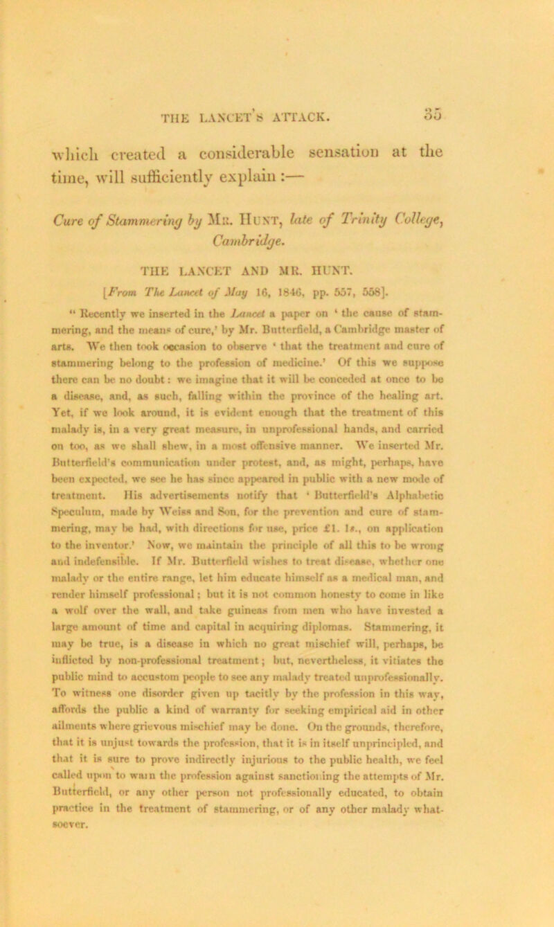 which created a considerable sensation at the time, will sufficiently explain :— Cure of Stammering by 31a. Hunt, lute of Trinity College, Cambridge. TIIE LANCET AND MR. HUNT. [From The. lAincet of May 16, 1846. pp. 557 , 558]. “ Recently we inserted in the IawcH a paper on 4 the cause of stam- mering, and the means of cure,’ by Mr. Butterfield, a Cambridge master of arts. We then took occasion to observe 4 that the treatment and cure of stammering belong to the profession of medicine.’ Of this we suppose there can be no doubt: we imagine that it will be conceded at once to be a disease, and, as such, falling within the province of the healing art. Yet, if we look around, it is evident enough that the treatment of this malady is, in a very great measure, in unprofessional hands, and carried on too, as we shall shew, in a most offensive manner. We inserted Mr. Butterfield’s communication under protest, and, as might, perhaps, have been expected, we sec he has since appeared in public with a new mode of treatment. His advertisements notify that * Butterfield's Alphalietic Speculum, made by Weiss and Son. for the prevention and cure of stam- mering, may be hod, with directions for use, price £1. 1*., on application to the inventor.’ Now, we maintain the principle of all this to be wrong and indefen si Lie. If Mr. Butterfield wishes to treat disease, whether one malady or the entire, range, let him educate himself as a medical man, and render himself professional; but it is not common honesty to come in like a wolf over the wall, and bike guineas fiom men who have invested a large amount of time and capital in acquiring diplomas. Stammering, it may be true, is a disease in which no great mischief will, perhaps, be inflicted by non-professional treatment; but, nevertheless, it vitiates the public mind to accustom people to sec any malady treated unprofessionally. To witness one disorder given up tacitly by the profession in this wav, affords the public a kind of warranty for seekiug empirical aid in other ailments where grievous mischief may bo done. On the grounds, therefore, that it is unjust towards the profession, that it is in itself unprincipled, and that it is sure to prove indirectly injurious to the public health, we feel called upon to wain the profession against sanctioi ing the attempts of Mr. Butterfield, or any other person not professionally educated, to obtain practice in the treatment of stammering, or of any other malady what- soever.