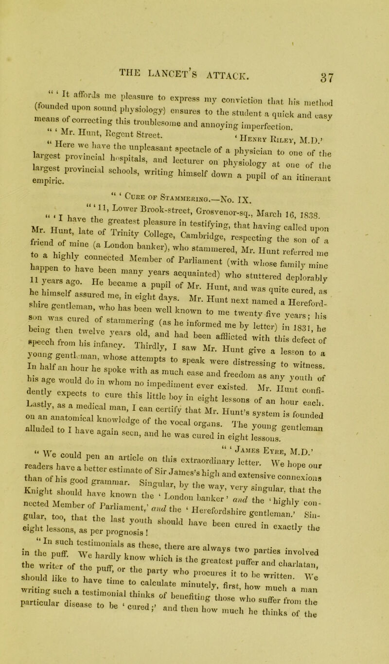 “ ‘ 11 a(r°rJs 1,10 PleasMre “> express my conviction tlmt his method undedI upon sound physiology) ensures to the student a quick and easy means of correct,„g this troublesome and annoying imperfection. ' „ „ ' 1™t’ RegC1,t Btreet ‘ Henry Riley, M.D - Here we have the unpleasant spectacle of a physician to one of th. argest provincial hospitals, and lecturer on ph^ a^e ° £ empMc.1”'0™1011'1 SCh00lS’ WtitinS himsdf l,°'™ a P«pa of an itinerant “ ‘ Cure of Stammering.—No. IX. u i T l .v11’ L°Wer 13rook-street, Grosvenor-sq., March 16, 1838 I have the greatest pleasure in testifying that havine- nl!r! hi end'of11' ^ Meeting the son 71 to a hi hi16 a °nd011 bankei)’ Wll° stammered, Mr- Hunt referred me h.ppe tl I “ Membe1' °f ParHament ^ith -kose family mine li years Lo HeT ^ wh° st“ deplorably i } eais ago. He became a puml of Mr i 1 i i • pupil or mi. Hunt, and was quite cured he himself assured me, in eiffht davs Mr tt + . 1 as i. JL ZZ'ZZZZX, }°. ^as Cllled 0f simmering (as he informed me by letter) in 1831 h ,1S tage W0Uld 1,0 1,1 whom ”0 impediment ever existed. Mr Hunt c, nfi Lastly irCtSr° ,!U,C eiSht of an hour “ ' alluded to ! have again si, and he ^ XI £ “ w0 oo, n “ ‘ James Eyre, M.D ’ readers have a TtL'Lhnate^rs ^ j ^ We hoPe our ‘Han of his good g“ ^ ^0 ^ ^ i0‘” Knight should have known the T / T*7’ that th° eight lessons, as per prognosis, '*** *• in “I ,heSe’ ‘l,ere ale ahvajS tW0 P»«« involved the WX ;f I h;;ffI kr whioh is the ^ <*»**?, *-» ,ike we srt: “ix - “r- be Clued, and then how much he thinks of the