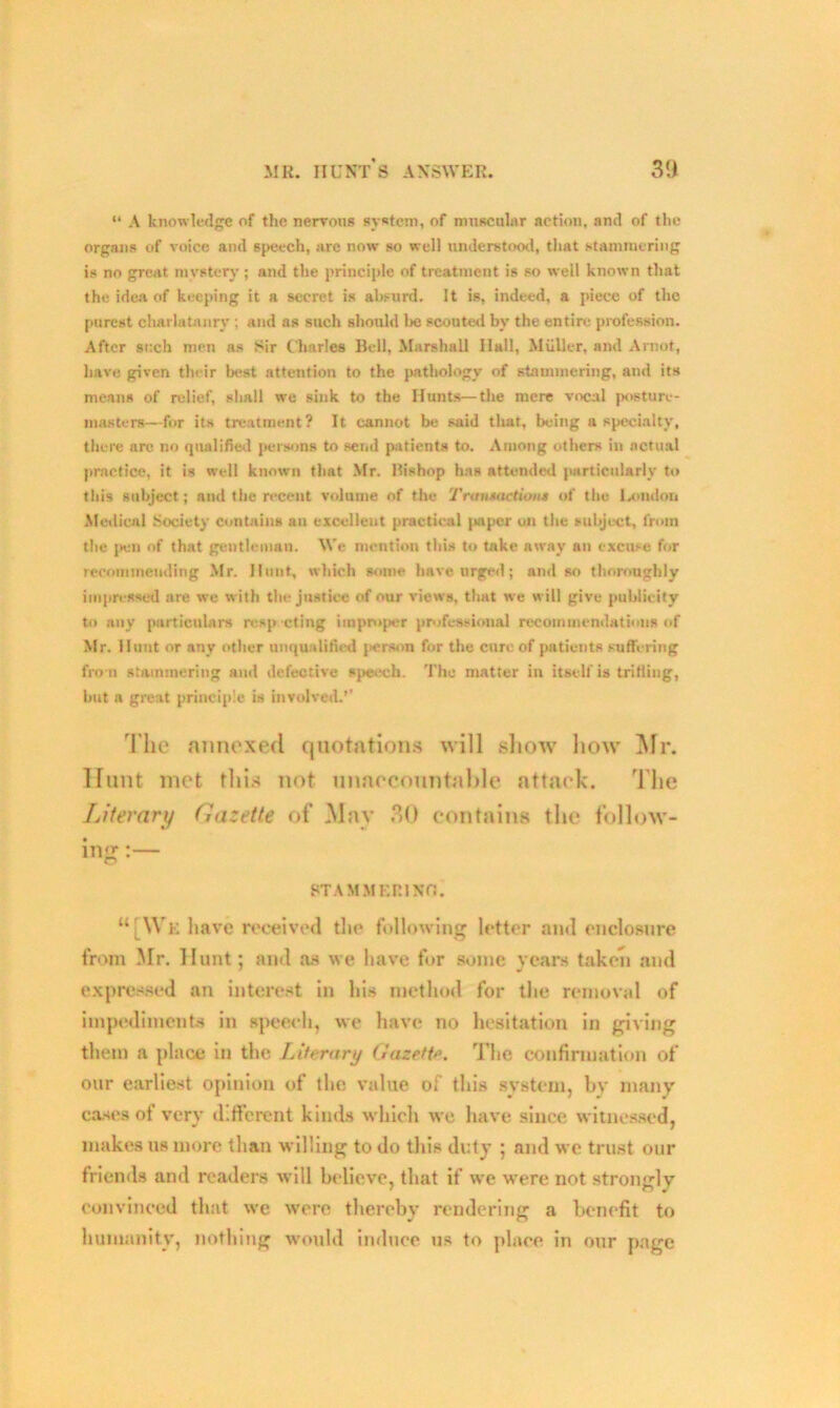 “ A knowledge of the nervous system, of muscular action, and of the organs of voice and speech, are now so well understood, that stammering is no great mystery ; and the principle of treatment is so well known that the idea of keeping it a secret is absurd. It is, indeed, a piece of the purest charlatanry; and as such should be scouted by the entire profession. After such men as Sir Charles Bell, Marshall Hall, Muller, and A mot, have given their best attention to the pathology of stammering, and its means of relief, shall we sink to the Hunts—the mere vocal posture- masters—for its treatment? It cannot be said that, being a specialty, there are no qualified persons to send patients to. Among others in actual practice, it is well known that Mr. Bishop has attended particularly to this subject; and the recent volume of the Tranmetiou* of the London Medical Society contains an excellent practical paper on the subject, from the pen of that gentleman. We mention this to take away an excuse for recommending Mr. Hunt, which some have urged; and so thoroughly impressed are we with the justice of our views, that we will give publicity to any particulars resp cting improper professional recommendations of Mr. Hunt or any other unqualified person for the cure of patients suffering from stammering and defective speech. The matter in itself is trifling, but a great principle is involved.’’ The annexed quotations will show how Mr. Hunt mot this not unaccountable attack. The Literary Gazette of Mav 30 contains the follow- ing :— ST A M MERINO. “ [We have received the following letter and enclosure from Mr. Hunt; and as we have for some years taken and expressed an interest in his method for the removal of impediments in speech, we have no hesitation in giving them a place in the Literary Gazette. The confirmation of our earliest opinion of the value of this system, by many cases of very different kinds which we have since witnessed, makes us more than willing to do this duty ; and we trust our friends and readers will believe, that if we were not strongly convinced that we were thereby rendering a benefit to humanity, nothing would induce us to place in our page