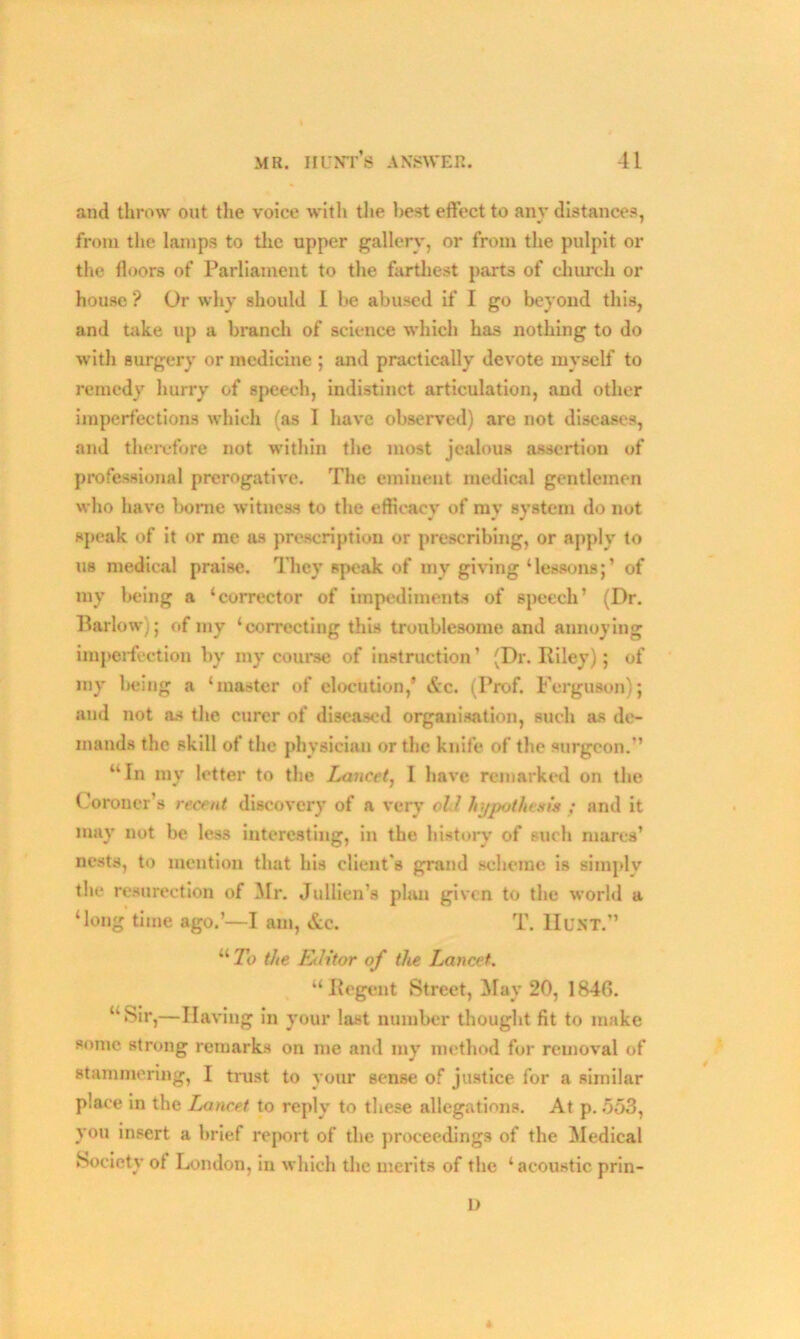 and throw out the voice with the best effect to any distances, from the lamps to the upper gallery, or from the pulpit or the lloors of Parliament to the farthest parts of church or house ? Or why should 1 be abused if I go beyond this, and take up a branch of science which has nothing to do with surgery or medicine ; and practically devote myself to remedy hurry of speech, indistinct articulation, and other imperfections which (as I have observed) are not diseases, and therefore not within the most jealous assertion of professional prerogative. The eminent medical gentlemen who have borne witness to the efficacy of my system do not speak of it or me as prescription or prescribing, or apply to us medical praise. They speak of my giving ‘lessons;’ of ray being a ‘corrector of impediments of speech’ (Dr. Barlow); of my ‘correcting this troublesome and annoying imperfection by my course of instruction’ (Dr. Riley); of my being a ‘master of elocution,’ &c. (Prof. Ferguson); and not as the curer of diseased organisation, such as de- mands the skill of the physician or the knife of the surgeon.” “In my letter to the Lancet, I have remarked on the Coroner’s recent discovery of a very oil hypothesis ; and it may not be less interesting, in the history of such mares’ nests, to mention that his client's grand scheme is simply the resureetion of Mr. Jullien’s plan given to the world a ‘long time ago.’—I am, &c. T. Hunt.” “ To the Editor of the Lancet. “Regent Street, May 20, 1846. “Sir,—Having in your last number thought fit to make some strong remarks on me and my method for removal of stammering, I trust to your sense of justice for a similar place in the Lancet to reply to these allegations. At p. 553, you insert a brief report of the proceedings of the Medical Society of London, in which the merits of the ‘acoustic prin- 1)