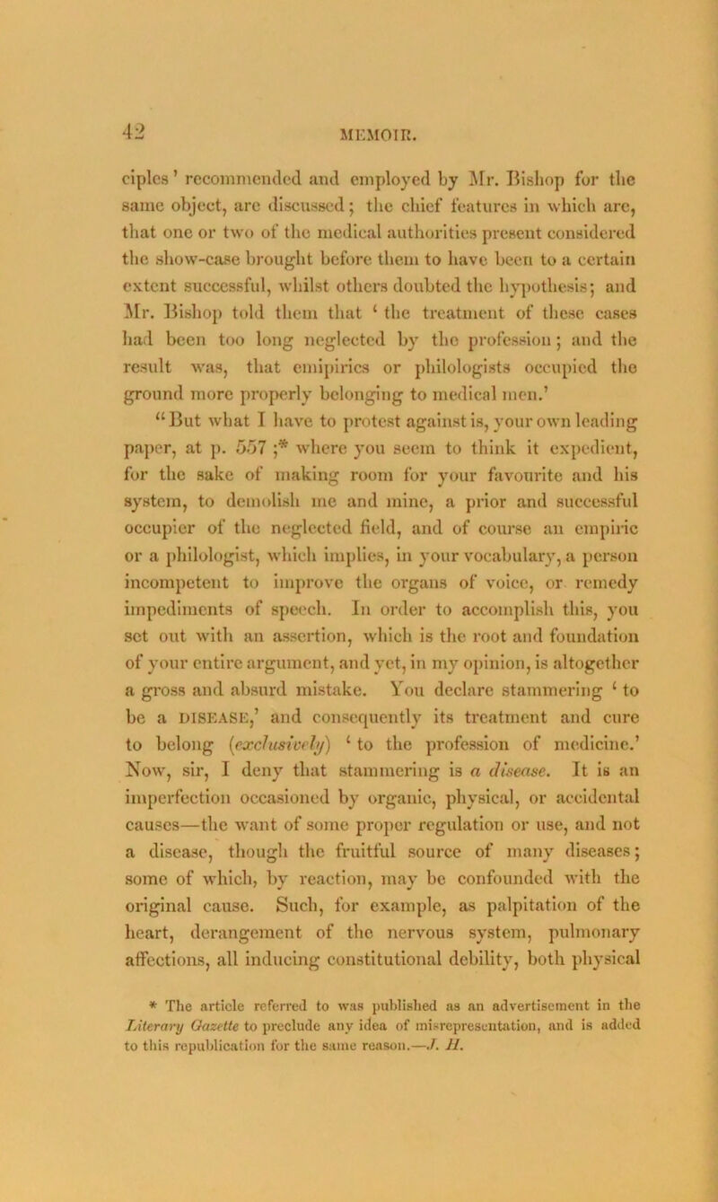 ciples ’ recommended and employed by Mr. Bishop for the same object, are discussed; the chief features in which arc, that one or two of the medical authorities present considered the show-case brought before them to have been to a certain extent successful, whilst others doubted the hypothesis; and Mr. Bishop told them that 1 the treatment of these cases had been too long neglected by the profession; and the result was, that emipirics or philologists occupied the ground more properly belonging to medical men.’ “But what I have to protest against is, your own leading paper, at p. 557 ;* where you seem to think it expedient, for the sake of making room for your favourite and his system, to demolish me and mine, a prior and successful occupier of the neglected field, and of course an empiric or a philologist, which implies, in your vocabulary, a person incompetent to improve the organs of voice, or remedy impediments of speech. In order to accomplish this, you set out with an assertion, which is the root and foundation of your entire argument, and yet, in my opinion, is altogether a gross and absurd mistake. You declare stammering ‘ to be a disease,’ and consequently its treatment and cure to belong (exclusively) 1 to the profession of medicine.’ Now, sir, I deny that stammering is a disease. It is an imperfection occasioned by organic, physical, or accidental causes—the want of some proper regulation or use, and not a disease, though the fruitful source of many diseases; some of which, by reaction, may be confounded with the original cause. Such, for example, as palpitation of the heart, derangement of the nervous system, pulmonary affections, all inducing constitutional debility, both physical * The article referred to was published as an advertisement in the Literary Gazette to preclude any idea of misrepresentation, and is added to this republication for the same reason.—J. H.