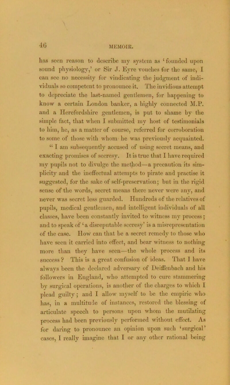 •AG lias scon reason to describe my system as ‘ founded upon sound physiology,’ or Sir ,1. Eyre vouches for the same, I can sec no necessity for vindicating the judgment of indi- viduals so competent to pronounce it. The invidious attempt to depreciate the last-named gentlemen, for happening to know a certain London banker, a highly connected M.P. and a Herefordshire gentlemen, is put to shame by the simple fact, that when I submitted my host of testimonials to him, he, as a matter of course, referred for corroboration to some of those with whom he was previously acquainted. “ I am subsequently accused of using secret means, and exacting promises of secresy. It is true that I have required my pupils not to divulge the method—a precaution its sim- plicity and the ineffectual attempts to pirate and practise it suggested, for the sake of self-preservation; but in the rigid sense of the words, secret means there never were any, and never was secret less guarded. Hundreds of the relatives of pupils, medical gentlemen, and intelligent individuals of all classes, have been constantly invited to witness my process; and to speak of ‘a disreputable secresy’ is a misrepresentation of the case. How can that be a secret remedy to those who have seen it carried into effect, and bear witness to nothing more than they have seen—the whole process and its success ? This is a great confusion of ideas. That I have always been the declared adversary of Deiffenbaeh and his followers in England, who attempted to cure stammering by surgical operations, is another of the charges to which L plead guilty; and I allow myself to be the empiric who has, in a multitude of instances, restored the blessing of articulate speech to persons upon whom the mutilating process had been previously performed without effect. As for daring to pronounce an opinion upon such ‘surgical’ cases, I really imagine that I or any other rational being