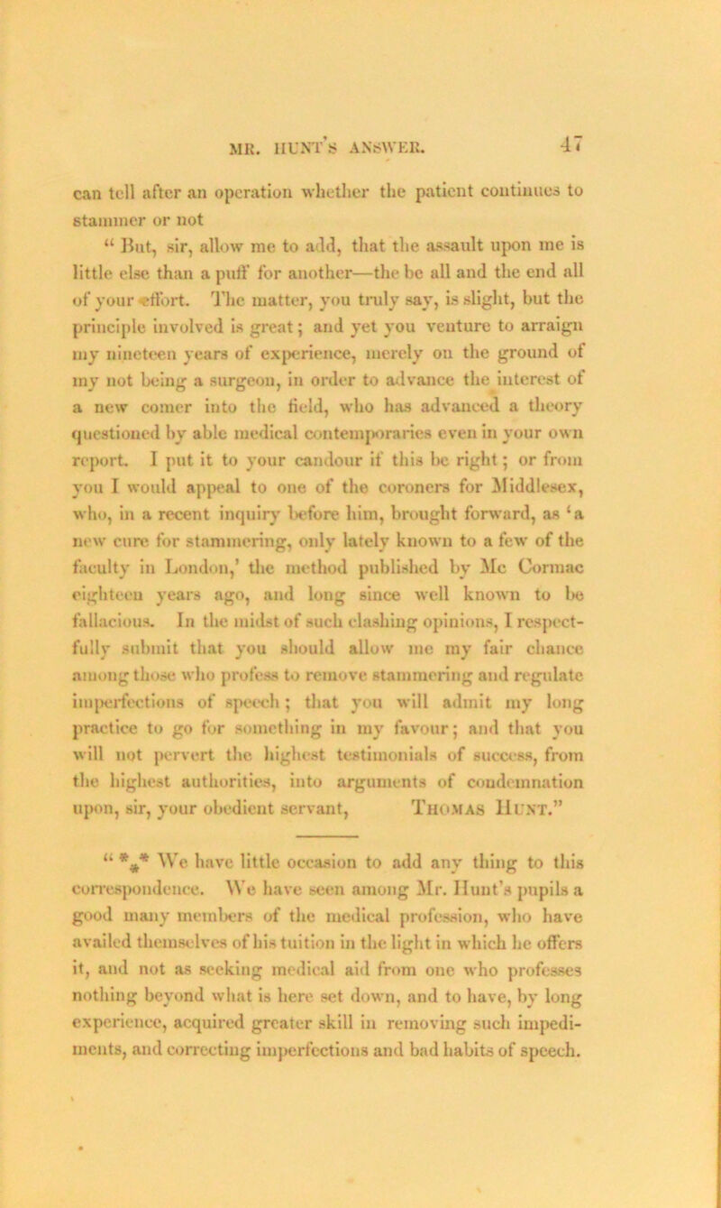 can tell after an operation whether the patient continues to stammer or not “ But, sir, allow me to add, that the assault upon me is little else than a puff for another—the be all and the end all of your effort. The matter, you truly say, is slight, but the principle involved is great 5 and yet you venture to arraign my nineteen years of experience, merely on the ground of my not being a surgeon, in order to advance the interest of a new comer into the Held, who has advanced a theory questioned by able medical contemporaries even in your own report. 1 put it to your candour if this be right; or from you I would appeal to one of the coroners for Middlesex, who, in a recent inquiry l>efore him, brought forward, as ‘a new cure for stammering, only lately known to a few of the faculty in London,’ the method published by Me Comiac eighteen years ago, and long since well known to be fallacious. In the midst of such clashing opinions, I respect- fully submit that you should allow me my fair chance among those who profess to remove stammering and regulate imperfections of speech; that you will admit my long practice to go for something in my favour; and that you will not pervert the highest testimonials of success, from the highest authorities, into arguments of condemnation upon, sir, your obedient servant, Thomas Hunt.” “ We have little occasion to add any thing to this correspondence. We have seen among Mr. Hunt’s pupils a good many members of the medical profession, who have availed themselves of his tuition in the light in which he offers it, and not as seeking medical aid from one who professes nothing beyond what is here set down, and to have, by long experience, acquired greater skill in removing such impedi- ments, and correcting imperfections and bad habits of speech.