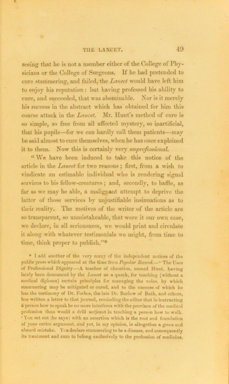 seeing that he is not a member either of the College of Phy- sicians or the College of Surgeons. If he had pretended to cure stammering, and failed, the Lancet would have left him to enjoy his reputation: but having professed his ability to cure, and succeeded, that was abominable. Nor is it merely his success in the abstract which has obtained for him this coarse attack in the Lancet. Mr. Hunt's method of cure is so simple, so free from all affected mystery, so inartificial, that his pupils—for we can hardly call them patients—may be said almost to cure themselves, when lie has once explained it to them. Now this is certainly very unprofessional. “ We, have been induced to take this notice of the article in the Ixmcet for two reasons ; first, from a wish to vindicate an estimable individual who is rendering signal services to his fellow-creatures ; and, secondly, to baffle, as far as we may be able, a malignant attempt to deprive the latter of those services bv unjustifiable insinuations as to their reality. The motives of the writer of the article are so transparent, so unmistakeable, that were it our own case, we declare, in all seriousness, we would print and circulate it along with whatever testimonials we might, from time to time, think proper to publish.”* * l add another of the very many of the independent notices of the public press which appeared at the time from Popular Iterord.—“ The Uses of Professional Dignity.—A teacher of elocution, named Hunt, having lately been denounced by the Lancet as a quack, for teaching (without a medical diploma) certain principles for managing the voice, by which stammering may be mitigated or cured, and to the success of which he has the testimony of I)r. Forbes, the late Dr. Harlow of Hath, and others, has written a letter to that journal, reminding the editor that in instructing a person how to speak he no more interferes with the province of the medical profession than would a drill serjeant in teaching a person how to walk. ‘ Yon set out (he says) with an assertion which is the root and foundation of your entire argument, and yet, in my opinion, is altogether a gross ar.d absurd mistake. Y< u declare stammering to la; a disease, and consequently its treatment and cure to belong exclusively to the profession of medicine.