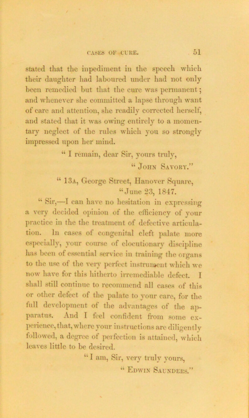 stated that the inpediment in the speech which their daughter had laboured under had not only been remedied but that the cure was permanent; and whenever she committed a lapse through want of care and attention, she readily corrected herself, and stated that it was owing entirely to a momen- tary neglect of the rules which you so strongly impressed upon her mind. “ 1 remain, dear Sir, yours truly, “ John Savory.” “ 13a, George Street, Hanover Square, “June 23, 1847. “ Sir,—I can have no hesitation in expressing a very decided opinion of the efficiency of your practice in the the treatment of defective articula- tion. In eases of congenital cleft palate more especially, your course of elocutionary discipline has been of essential service in training the organs to the use of the very perfect instrument which we now have for this hitherto irremediable defect. I shall still continue to recommend all cases of this or other defect ot the palate to your care, for the full development of the advantages of the ap- paratus. And I feel confident from some ex- perience, that, where your instructions are diligently followed, a degree of perfection is attained, which leaves little to be desired. “I am, Sir, very truly yours, “ Edwin Saunders.”