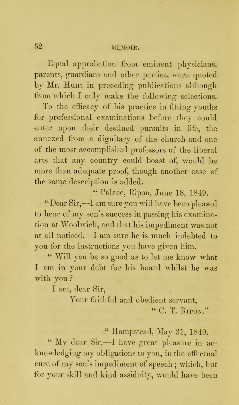 no Equal approbation from eminent physicians, parents, guardians and other parties, were quoted by Mr. Hunt in preceding publications although from which I only make the following selections. To the efficacy of his practice in fitting youths for professional examinations before they could enter upon their destined pursuits in life, the annexed from a dignitary of the church and one of the most accomplished professors of the liberal arts that any country could boast of, would be more than adequate proof, though another case of the same descriotion is added. l u Palace, Pip on, June 18, 1849. u Dear Sir,—I am sure you will have been pleased to hear of my son’s success in passing his examina- tion at Woolwich, and that his impediment was not at all noticed. I am sure he is much indebted to you for the instructions you have given him. u Will you be so good as to let me know what I am in your debt for his board whilst he was with you ? I am, dear Sir, Your faithful and obedient servant, “ C. T. PiroN.” u Hampstead, May 31, 1849. u My dear Sir,—I have great pleasure in ac- knowledging my obligations to you, in the effectual cure of my son’s impediment of speech ; which, but for your skill and kind assiduity, would have been