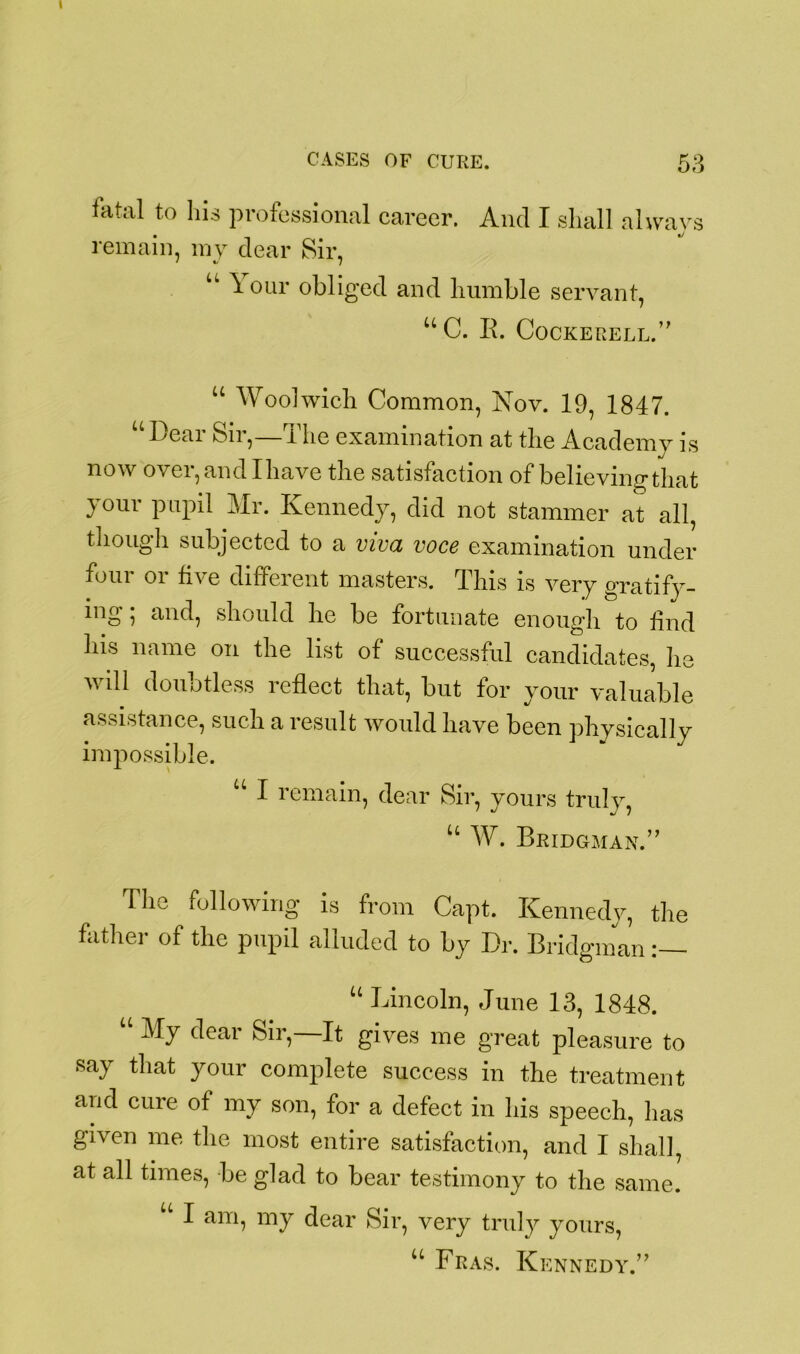 fatal to his professional career. And I shall always remain, my dear Sir, u A. our obliged and bumble servant, “C. B. Cockerell.’' u Woolwich Common, Nov. 19, 1847. u Dear Sir,—The examination at the Academy is now over, and I have the satisfaction of believing that your pupil Mr. Kennedy, did not stammer at all, though subjected to a viva voce examination under four or five different masters. This is very gratify- ing ; and, should he be fortunate enough to find his name on the list of successful candidates, lie will doubtless reflect that, but for your valuable assistance, such a result would have been physically impossible. U I remain, dear Sir, yours truly, u AT. Bridgman.” The following is from Capt. Kennedy, the father of the pupil alluded to by Dr. Bridgman “ Lincoln, June 13, 1848. “ clear Sir,—It gives me great pleasure to say that your complete success in the treatment and cure of my son, for a defect in his speech, has given me the most entire satisfaction, and I shall, at all times, be glad to bear testimony to the same. u I am, my dear Sir, very truly yours, u Fras. Kennedy.”