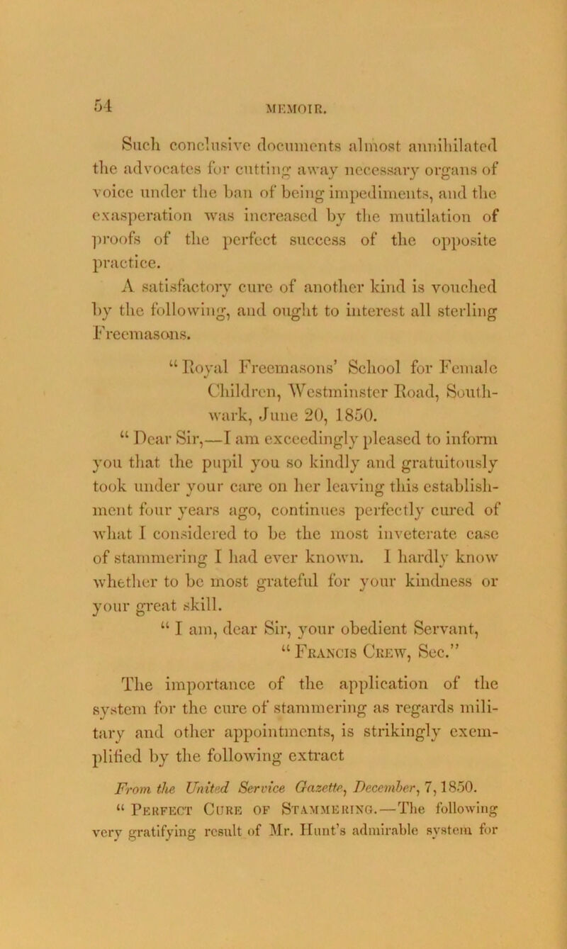 Such conclusive documents almost annihilated the advocates for cutting away necessary organs of voice under the ban of being impediments, and the exasperation was increased by the mutilation of proofs of the perfect success of the opposite practice. A satisfactory cure of another kind is vouched by the following, and ought to interest all sterling Freemasons. “Royal Freemasons’ School for Female Children, Westminster Road, South- wark, June 20, 1850. “ Dear Sir,—I am exceedingly pleased to inform you that the pupil you so kindly and gratuitously took under your care on her leaving this establish- merit four years ago, continues perfectly cured of what I considered to be the most inveterate case of stammering I had ever known. 1 hardly know whether to be most grateful for your kindness or your great skill. u I am, dear Sir, your obedient Servant, “ Francis Crew, Sec.” The importance of the application of the system for the cure of stammering as regards mili- tary and other appointments, is strikingly exem- plified by the following extract From the United Service Gazette, December, 7,1850. “ Perfect Cure of Stammering.—The following very gratifying result of Mr. Hunt’s admirable system for