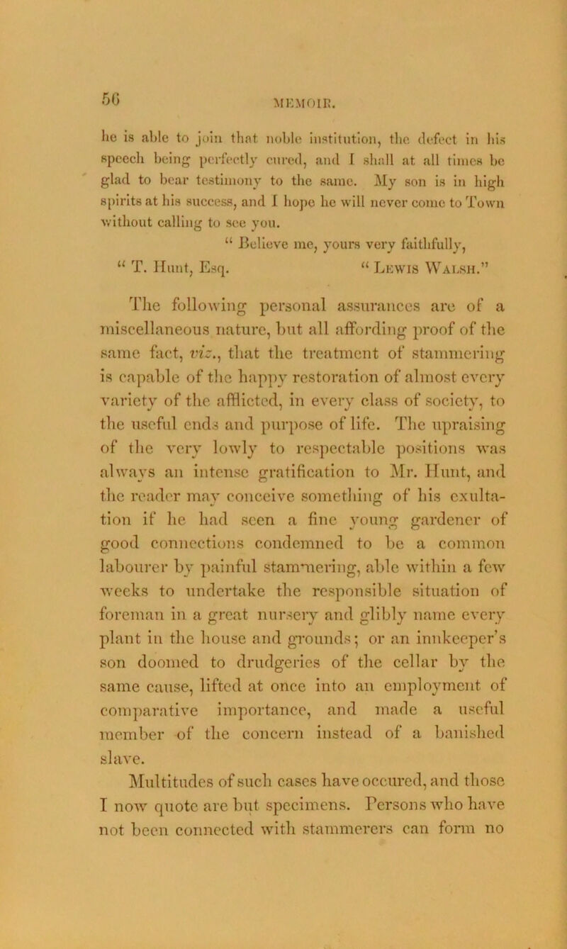 lie is able to join that noble institution, the defect in liis speech being perfectly cured, and I shall at all times be glad to bear testimony to the same. My son is in high spirits at his success, and I hope he will never come to Town without calling to see you. “ Believe me, yours very faithfully, “ T. Hunt, Esq. “ Lewis Walsh.” The following personal assurances are of a miscellaneous nature, but all affording proof of the same fact, viz., that the treatment of stammering is capable of the happy restoration of almost every variety of the afflicted, in every class of society, to the useful ends and purpose of life. The upraising of the very lowly to respectable positions was always an intense gratification to Mr. Hunt, and the reader may conceive something of his exulta- tion if he had seen a fine young gardener of good connections condemned to be a common labourer by painful stammering, able within a few weeks to undertake the responsible situation of foreman in a great nursery and glibly name every plant in the house and grounds; or an innkeeper’s son doomed to drudgeries of the cellar by the same cause, lifted at once into an employment of comparative importance, and made a useful member of the concern instead of a banished slave. Multitudes of such cases have occured, and those I now cpiotc are but specimens. Persons who have not been connected with stammerers can form no