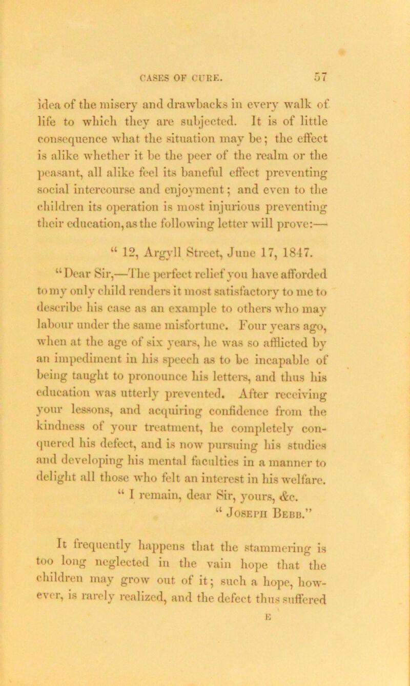 idea of the misery and drawbacks in every walk of life to which they are subjected, it is of little consequence what the situation may be; the effect is alike whether it be the peer of the realm or the peasant, all alike feel its baneful effect preventing social intercourse and enjoyment; and even to the children its operation is most injurious preventing their education, as the following letter will prove:— w 12, Argyll Street, June 17, 1817. “ Dear Sir,—The perfect relief you have afforded to my only child renders it most satisfactory to me to describe his case as an example to others who may labour under the same misfortune. Four years ago, when at the age of six years, he was so afflicted by an impediment in his speech as to be incapable of being taught to pronounce his letters, and thus his education was utterly prevented. After receiving your lessons, and acquiring confidence from the kindness of your treatment, he completely con- quered his defect, and is now pursuing his studies and developing his mental faculties in a manner to delight all those who felt an interest in his welfare. “ I remain, dear Sir, yours, &c. “ Joseph Bebb.” It frequently happens that the stammering is too long neglected in the vain hope that the children may grow out of it; such a hope, how- e\ei, is rarely realized, and the defect thus suffered E