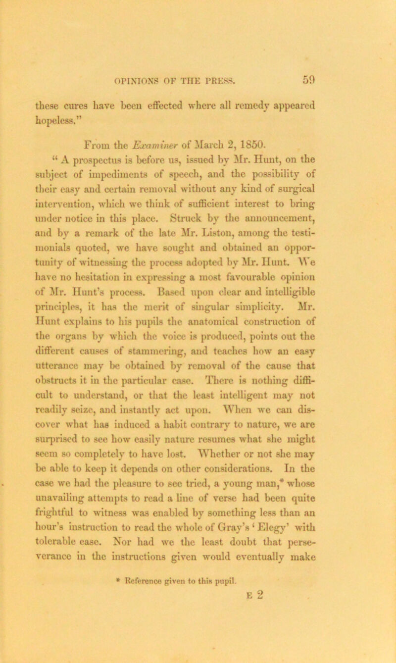 OPINIONS OF THE PRES*. 50 these cures have been effected where all remedy appeared hopeless.” From the Examiner of March 2, 1850. “ A prospectus is before us, issued by Mr. Hunt, on the subject of impediments of speech, and the possibility of their easy and certain removal without any kind of surgical intervention, which we think of sufficient interest to bring under notice in this place. Struck by the announcement, and by a remark of the late Mr. Liston, among the testi- monials quoted, we have sought and obtained an oppor- tunity of witnessing the process adopted by Mr. Hunt. We have no hesitation in expressing a most favourable opinion of Mr. Hunt’s process. Based upon clear and intelligible principles, it has the merit of singular simplicity. Mr. Hunt explains to his pupils the anatomical construction of the organs by which the voice is produced, points out the different causes of stammering, and teaches how an easy utterance may be obtained by removal of the cause that obstructs it in the particular case. There is nothing diffi- cult to understand, or that the least intelligent may not readily seize, and instantly act upon. When we can dis- cover what has induced a habit contrary to nature, we are surprised to see how easily nature resumes what she might seem so completely to have lost. Whether or not she may be able to keep it depends on other considerations. In the case we had the pleasure to see tried, a young man,* whose unavailing attempts to read a line of verse had been quite frightful to witness was enabled by something less than an hour’s instruction to read the whole of Gray’s ‘ Elegy’ with tolerable ease. Nor had we the least doubt that perse- verance in the instructions given would eventually make r O L L* * Reference given to this pupil