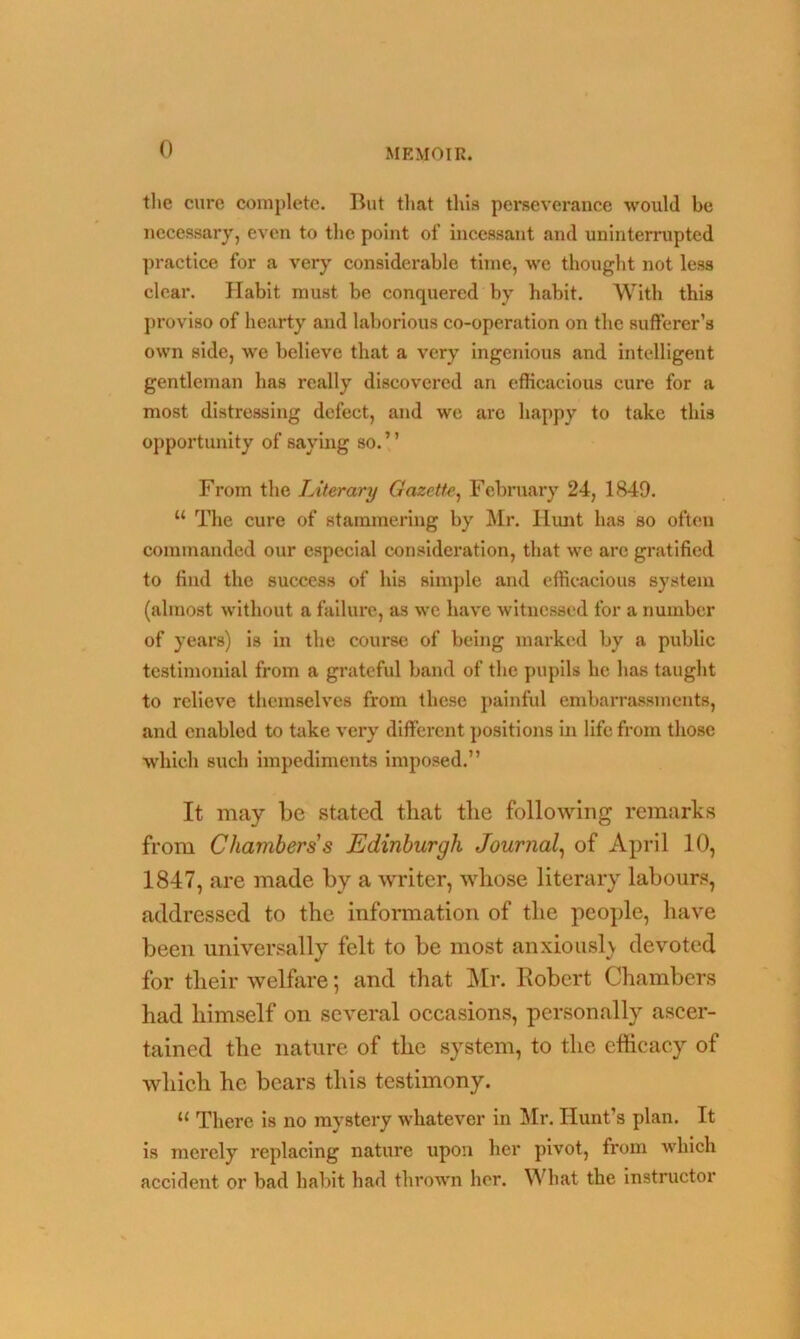 the cure complete. But that this perseverance would be necessary, even to the point of incessant and uninterrupted practice for a very considerable time, we thought not less clear. Habit must be conquered by habit. With this proviso of hearty and laborious co-operation on the sufferer’s own side, we believe that a very ingenious and intelligent gentleman has really discovered an efficacious cure for a most distressing defect, and we are happy to take this opportunity of saying so. ’ ’ From the Literary Gazette, February 24, 1849. “ The cure of stammering by Mr. Hunt has so often commanded our especial consideration, that we are gratified to find the success of his simple and efficacious system (almost without a failure, as we have witnessed for a number of years) is in the course of being marked by a public testimonial from a grateful band of the pupils he has taught to relieve themselves from these painful embarrassments, and enabled to take very different positions in life from those which such impediments imposed.” It may be stated that the following remarks from Chambers s Edinburgh Journal, of April 10, 1847, are made by a writer, whose literary labours, addressed to the information of the people, have been universally felt to be most anxiously devoted for their welfare; and that Mr. Robert Chambers had himself on several occasions, personally ascer- tained the nature of the system, to the efficacy of which he bears this testimony. u There is no mystery whatever in Mr. Hunt’s plan. It is merely replacing nature upon her pivot, from which accident or bad habit had thrown her. What the instructor