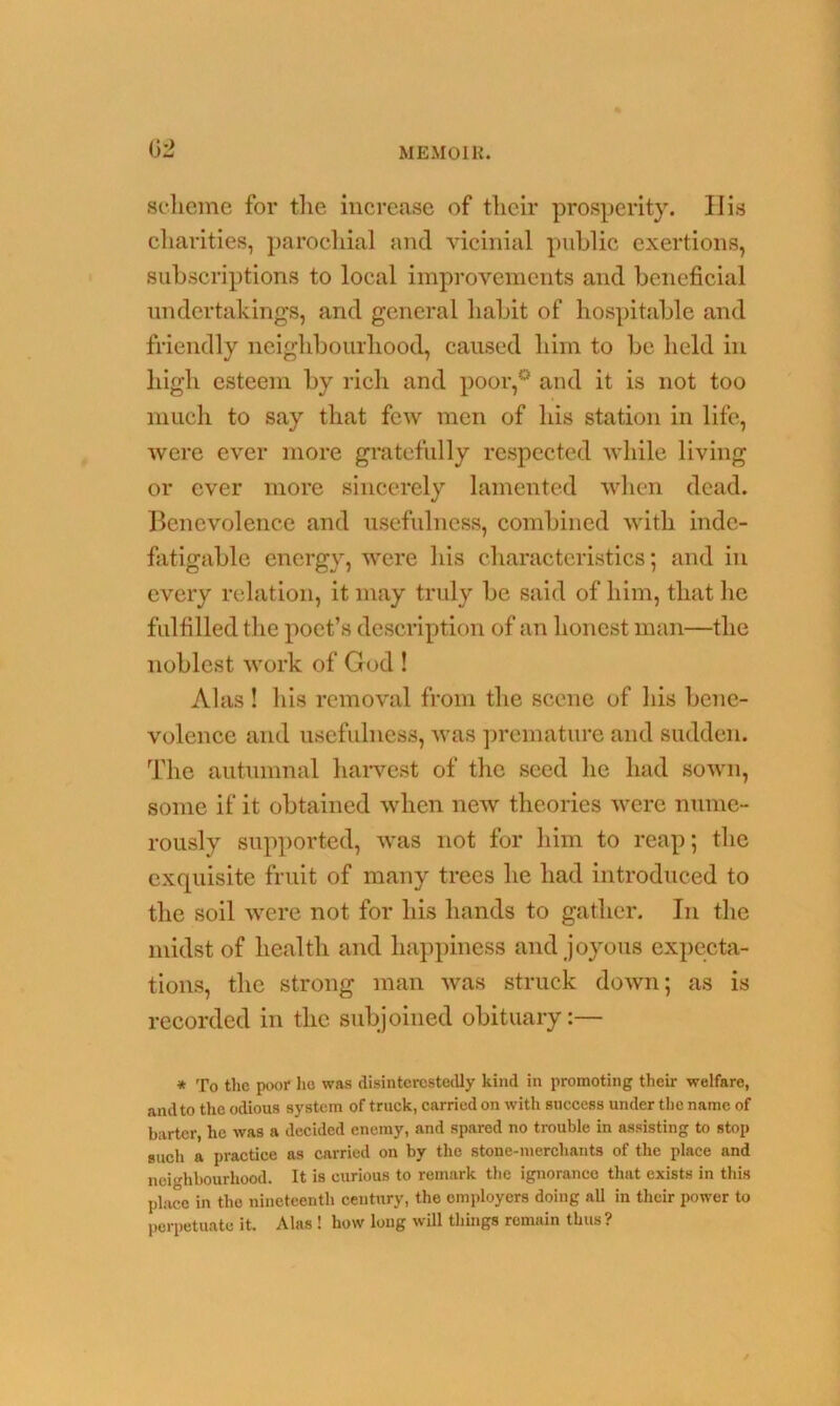 scheme for the increase of their prosperity. IIis charities, parochial and vicinial public exertions, subscriptions to local improvements and beneficial undertakings, and general habit of hospitable and friendly neighbourhood, caused him to be held in high esteem by rich and poor,0 and it is not too much to say that few men of his station in life, were ever more gratefully respected while living or ever more sincerely lamented when dead. Benevolence and usefulness, combined with inde- fatigable energy, were his characteristics; and in every relation, it may truly be said of him, that he fulfilled the poet’s description of an honest man—the noblest work of God ! Alas! his removal from the scene of his bene- volence and usefulness, was premature and sudden. The autumnal harvest of the seed he had sown, some if it obtained when new theories were nume- rously supported, was not for him to reap; the exquisite fruit of many trees he had introduced to the soil were not for his hands to gather. In the midst of health and happiness and joyous expecta- tions, the strong man was struck down; as is recorded in the subjoined obituary:— * To the poor he was disinterestedly kind in promoting their welfare, andto the odious system of truck, carried on with success under the name of barter, he was a decided enemy, and spared no trouble in assisting to stop such a practice as carried on by the stone-merchants of the place and neighbourhood. It is curious to remark the ignorance that exists in this place in the nineteenth century, the employers doing all in their power to perpetuate it. Alas ! how long will things remain thus?