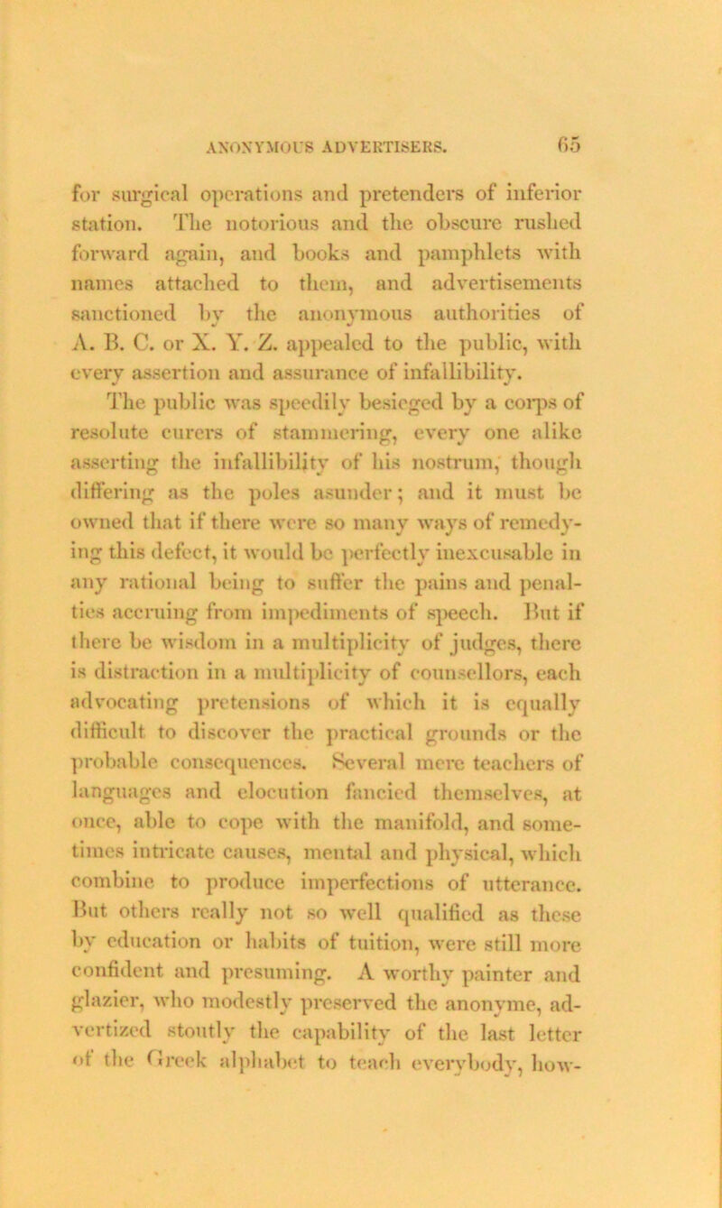 for surgical operations and pretenders of inferior station. The notorious and the obscure rushed forward again, and books and pamphlets with names attached to them, and advertisements sanctioned bv the anonymous authorities of A. B. C. or X. Y. Z. appealed to the public, with every assertion and assurance of infallibility. The public was speedily besieged by a corps of resolute curers of stammering, every one alike asserting the infallibility of his nostrum, though ditfering as the poles asunder; and it must be owned that if there were so many ways of remedy- ing this defect, it would be perfectly inexcusable in any rational being to suffer the pains and penal- ties accruing from impediments of speech. But if there be wisdom in a multiplicity of judges, there is distraction in a multiplicity of counsellors, each advocating pretensions of which it is equally difficult to discover the practical grounds or the probable consequences. Several mere teachers of languages and elocution fancied themselves, at once, able to cope with the manifold, and some- times intricate causes, mental and physical, which combine to produce imperfections of utterance. But others really not so well qualified as these by education or habits of tuition, were still more confident and presuming. A worthy painter and glazier, who modestly preserved the anonyme, ad- vertized stoutly the capability of the last letter of the Greek alphabet to teach everybody, how-